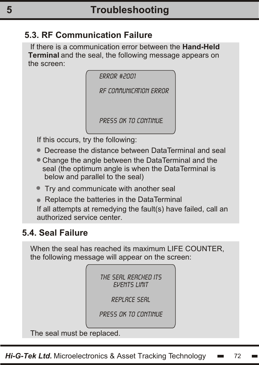 5.3. RF Communication FailureIf there is a communication error between the Hand-HeldTerminal and the seal, the following message appears on the screen: If this occurs, try the following:If all attempts at remedying the fault(s) have failed, call anauthorized service center.Decrease the distance between DataTerminal and sealChange the angle between the DataTerminal and the seal (the optimum angle is when the DataTerminal is below and parallel to the seal)5.4. Seal Failure When the seal has reached its maximum LIFE COUNTER,the following message will appear on the screen:The seal must be replaced.Replace the batteries in the DataTerminalTry and communicate with another sealerror #2001rf communication errorpress ok to continue.Hi-G-Tek Ltd. Microelectronics &amp; Asset Tracking Technology 72Troubleshooting5the seal reached itsevents limitreplace sealpress ok to continue