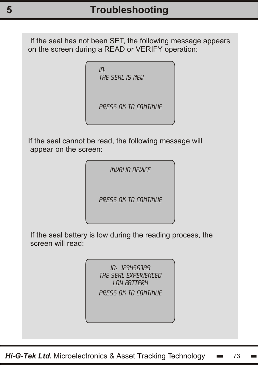If the seal has not been SET, the following message appearson the screen during a READ or VERIFY operation: If the seal cannot be read, the following message will appear on the screen:id:the seal is newpress ok to continue.invalid devicepress ok to continueHi-G-Tek Ltd. Microelectronics &amp; Asset Tracking Technology 73Troubleshooting5id:  123456789the seal experiencedlow batterypress ok to continueIf the seal battery is low during the reading process, thescreen will read: