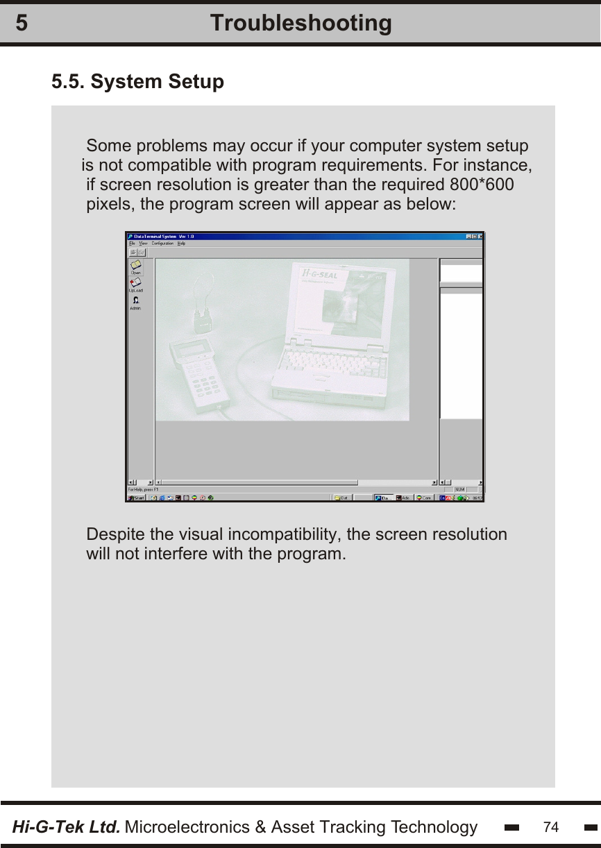 Hi-G-Tek Ltd. Microelectronics &amp; Asset Tracking Technology 74Troubleshooting55.5. System Setup Some problems may occur if your computer system setupis not compatible with program requirements. For instance, if screen resolution is greater than the required 800*600pixels, the program screen will appear as below:Despite the visual incompatibility, the screen resolutionwill not interfere with the program.