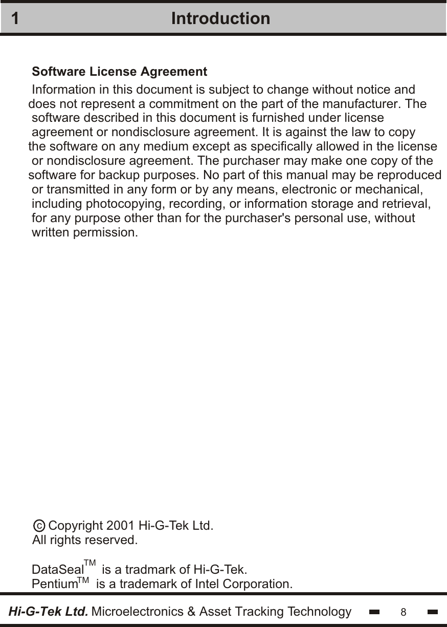 IntroductionSoftware License Agreement1Information in this document is subject to change without notice anddoes not represent a commitment on the part of the manufacturer. The software described in this document is furnished under licenseagreement or nondisclosure agreement. It is against the law to copythe software on any medium except as specifically allowed in the license or nondisclosure agreement. The purchaser may make one copy of thesoftware for backup purposes. No part of this manual may be reproduced or transmitted in any form or by any means, electronic or mechanical,including photocopying, recording, or information storage and retrieval,for any purpose other than for the purchaser&apos;s personal use, withoutwritten permission.DataSeal     is a tradmark of Hi-G-Tek.Pentium     is a trademark of Intel Corporation.c    Copyright 2001 Hi-G-Tek Ltd.All rights reserved.TMTM8Hi-G-Tek Ltd. Microelectronics &amp; Asset Tracking Technology