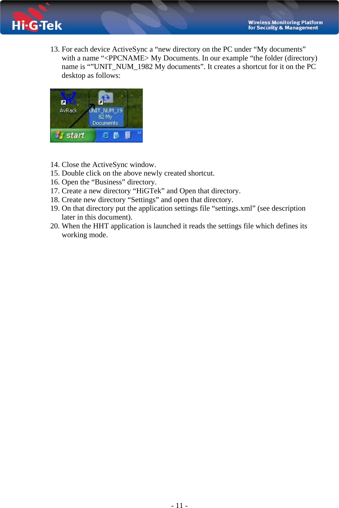  - 11 -  13. For each device ActiveSync a “new directory on the PC under “My documents” with a name “&lt;PPCNAME&gt; My Documents. In our example “the folder (directory) name is “”UNIT_NUM_1982 My documents”. It creates a shortcut for it on the PC desktop as follows:     14. Close the ActiveSync window.  15. Double click on the above newly created shortcut. 16. Open the “Business” directory.  17. Create a new directory “HiGTek” and Open that directory. 18. Create new directory “Settings” and open that directory. 19. On that directory put the application settings file “settings.xml” (see description later in this document). 20. When the HHT application is launched it reads the settings file which defines its working mode.  