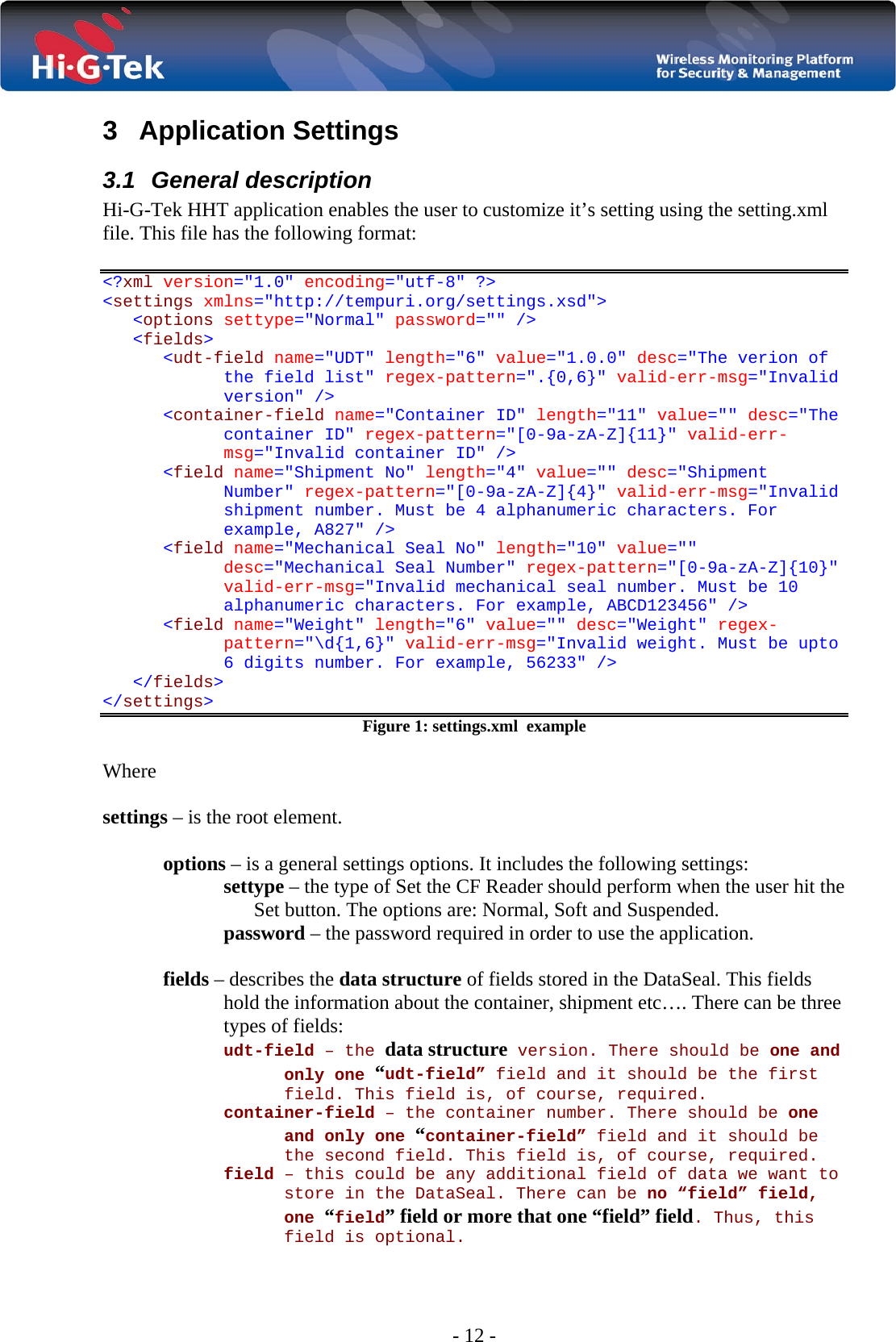  - 12 - 3  Application Settings  3.1 General description Hi-G-Tek HHT application enables the user to customize it’s setting using the setting.xml file. This file has the following format:  &lt;?xml version=&quot;1.0&quot; encoding=&quot;utf-8&quot; ?&gt;  &lt;settings xmlns=&quot;http://tempuri.org/settings.xsd&quot;&gt; &lt;options settype=&quot;Normal&quot; password=&quot;&quot; /&gt; &lt;fields&gt; &lt;udt-field name=&quot;UDT&quot; length=&quot;6&quot; value=&quot;1.0.0&quot; desc=&quot;The verion of the field list&quot; regex-pattern=&quot;.{0,6}&quot; valid-err-msg=&quot;Invalid version&quot; /&gt; &lt;container-field name=&quot;Container ID&quot; length=&quot;11&quot; value=&quot;&quot; desc=&quot;The container ID&quot; regex-pattern=&quot;[0-9a-zA-Z]{11}&quot; valid-err-msg=&quot;Invalid container ID&quot; /&gt; &lt;field name=&quot;Shipment No&quot; length=&quot;4&quot; value=&quot;&quot; desc=&quot;Shipment Number&quot; regex-pattern=&quot;[0-9a-zA-Z]{4}&quot; valid-err-msg=&quot;Invalid shipment number. Must be 4 alphanumeric characters. For example, A827&quot; /&gt; &lt;field name=&quot;Mechanical Seal No&quot; length=&quot;10&quot; value=&quot;&quot; desc=&quot;Mechanical Seal Number&quot; regex-pattern=&quot;[0-9a-zA-Z]{10}&quot; valid-err-msg=&quot;Invalid mechanical seal number. Must be 10 alphanumeric characters. For example, ABCD123456&quot; /&gt; &lt;field name=&quot;Weight&quot; length=&quot;6&quot; value=&quot;&quot; desc=&quot;Weight&quot; regex-pattern=&quot;\d{1,6}&quot; valid-err-msg=&quot;Invalid weight. Must be upto 6 digits number. For example, 56233&quot; /&gt; &lt;/fields&gt; &lt;/settings&gt; Figure 1: settings.xml  example  Where  settings – is the root element.  options – is a general settings options. It includes the following settings: settype – the type of Set the CF Reader should perform when the user hit the Set button. The options are: Normal, Soft and Suspended. password – the password required in order to use the application.  fields – describes the data structure of fields stored in the DataSeal. This fields hold the information about the container, shipment etc…. There can be three types of fields:  udt-field – the data structure version. There should be one and only one “udt-field” field and it should be the first field. This field is, of course, required. container-field – the container number. There should be one and only one “container-field” field and it should be the second field. This field is, of course, required. field – this could be any additional field of data we want to store in the DataSeal. There can be no “field” field, one “field” field or more that one “field” field. Thus, this field is optional.  
