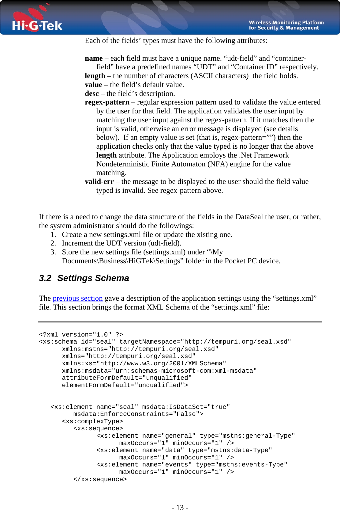  - 13 - Each of the fields’ types must have the following attributes:  name – each field must have a unique name. “udt-field” and “container-field” have a predefined names “UDT” and “Container ID” respectively. length – the number of characters (ASCII characters)  the field holds. value – the field’s default value. desc – the field’s description. regex-pattern – regular expression pattern used to validate the value entered by the user for that field. The application validates the user input by matching the user input against the regex-pattern. If it matches then the input is valid, otherwise an error message is displayed (see details below).  If an empty value is set (that is, regex-pattern=””) then the application checks only that the value typed is no longer that the above length attribute. The Application employs the .Net Framework Nondeterministic Finite Automaton (NFA) engine for the value matching. valid-err – the message to be displayed to the user should the field value typed is invalid. See regex-pattern above.   If there is a need to change the data structure of the fields in the DataSeal the user, or rather, the system administrator should do the followings: 1. Create a new settings.xml file or update the xisting one. 2. Increment the UDT version (udt-field). 3. Store the new settings file (settings.xml) under “\My Documents\Business\HiGTek\Settings” folder in the Pocket PC device. 3.2 Settings Schema  The previous section gave a description of the application settings using the “settings.xml” file. This section brings the format XML Schema of the “settings.xml” file:   &lt;?xml version=&quot;1.0&quot; ?&gt; &lt;xs:schema id=&quot;seal&quot; targetNamespace=&quot;http://tempuri.org/seal.xsd&quot; xmlns:mstns=&quot;http://tempuri.org/seal.xsd&quot; xmlns=&quot;http://tempuri.org/seal.xsd&quot; xmlns:xs=&quot;http://www.w3.org/2001/XMLSchema&quot; xmlns:msdata=&quot;urn:schemas-microsoft-com:xml-msdata&quot; attributeFormDefault=&quot;unqualified&quot; elementFormDefault=&quot;unqualified&quot;&gt;   &lt;xs:element name=&quot;seal&quot; msdata:IsDataSet=&quot;true&quot; msdata:EnforceConstraints=&quot;False&quot;&gt; &lt;xs:complexType&gt; &lt;xs:sequence&gt; &lt;xs:element name=&quot;general&quot; type=&quot;mstns:general-Type&quot; maxOccurs=&quot;1&quot; minOccurs=&quot;1&quot; /&gt; &lt;xs:element name=&quot;data&quot; type=&quot;mstns:data-Type&quot; maxOccurs=&quot;1&quot; minOccurs=&quot;1&quot; /&gt; &lt;xs:element name=&quot;events&quot; type=&quot;mstns:events-Type&quot; maxOccurs=&quot;1&quot; minOccurs=&quot;1&quot; /&gt; &lt;/xs:sequence&gt; 