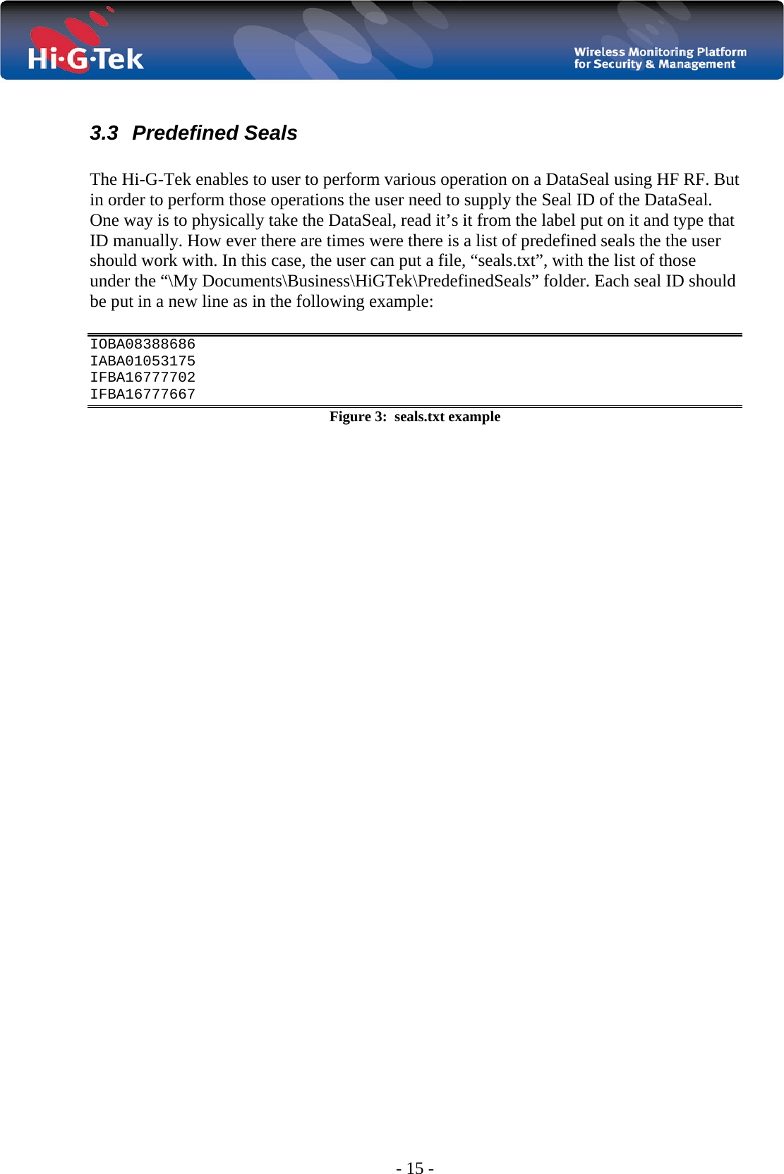  - 15 -  3.3 Predefined Seals  The Hi-G-Tek enables to user to perform various operation on a DataSeal using HF RF. But in order to perform those operations the user need to supply the Seal ID of the DataSeal. One way is to physically take the DataSeal, read it’s it from the label put on it and type that ID manually. How ever there are times were there is a list of predefined seals the the user should work with. In this case, the user can put a file, “seals.txt”, with the list of those under the “\My Documents\Business\HiGTek\PredefinedSeals” folder. Each seal ID should be put in a new line as in the following example:  IOBA08388686 IABA01053175 IFBA16777702 IFBA16777667 Figure 3:  seals.txt example  