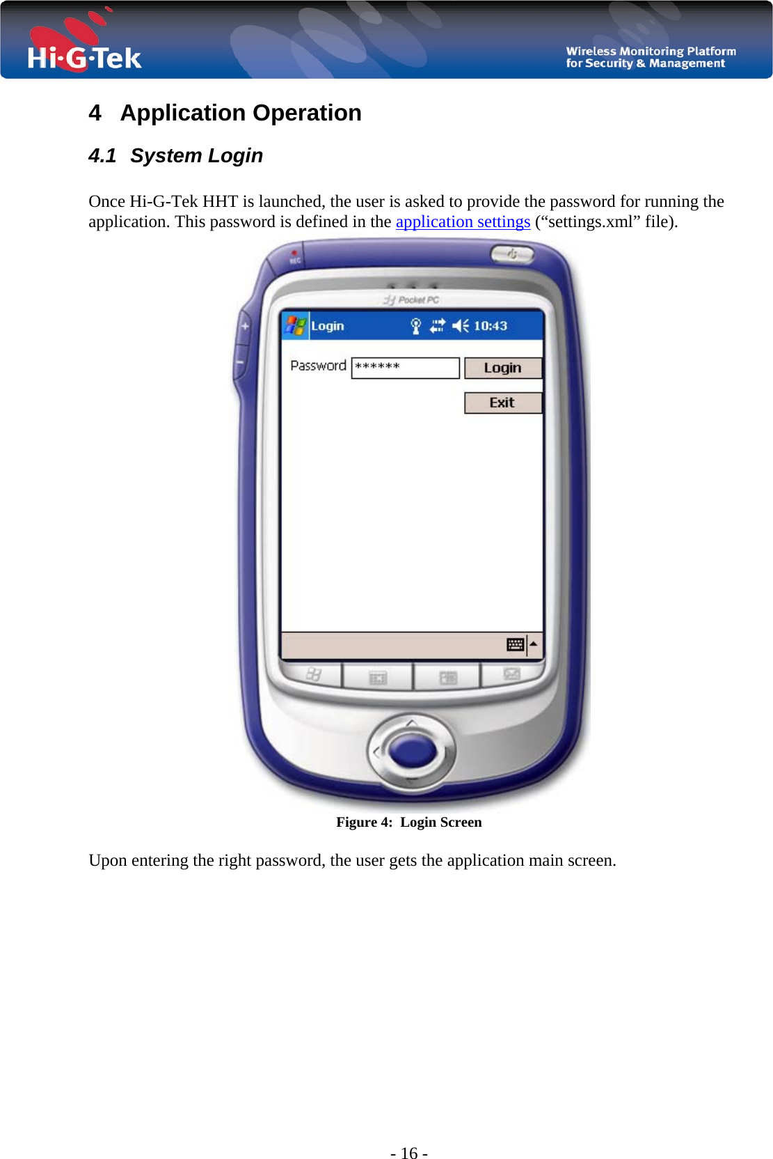  - 16 - 4 Application Operation 4.1 System Login  Once Hi-G-Tek HHT is launched, the user is asked to provide the password for running the application. This password is defined in the application settings (“settings.xml” file).  Figure 4:  Login Screen  Upon entering the right password, the user gets the application main screen. 