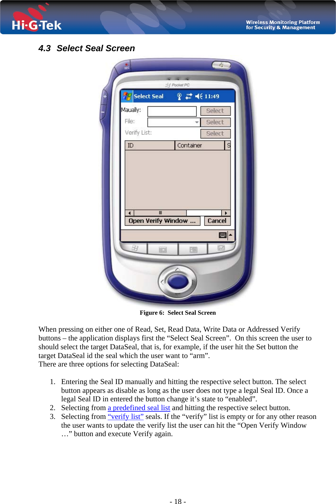  - 18 - 4.3  Select Seal Screen  Figure 6:  Select Seal Screen  When pressing on either one of Read, Set, Read Data, Write Data or Addressed Verify buttons – the application displays first the “Select Seal Screen”.  On this screen the user to should select the target DataSeal, that is, for example, if the user hit the Set button the target DataSeal id the seal which the user want to “arm”.  There are three options for selecting DataSeal:  1. Entering the Seal ID manually and hitting the respective select button. The select button appears as disable as long as the user does not type a legal Seal ID. Once a legal Seal ID in entered the button change it’s state to “enabled”. 2. Selecting from a predefined seal list and hitting the respective select button. 3. Selecting from “verify list” seals. If the “verify” list is empty or for any other reason the user wants to update the verify list the user can hit the “Open Verify Window …” button and execute Verify again.   