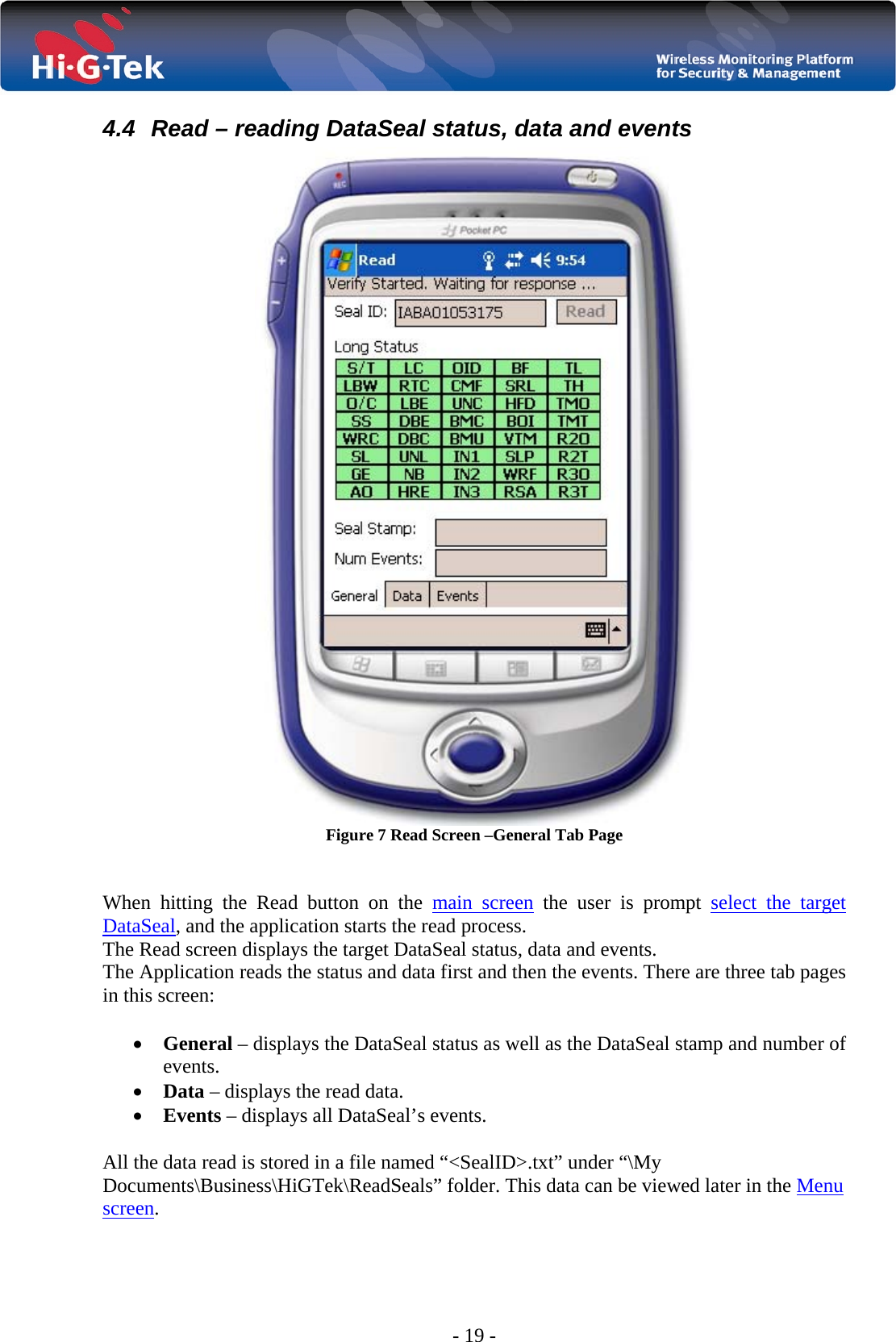  - 19 - 4.4  Read – reading DataSeal status, data and events  Figure 7 Read Screen –General Tab Page   When hitting the Read button on the main screen the user is prompt select the target DataSeal, and the application starts the read process. The Read screen displays the target DataSeal status, data and events. The Application reads the status and data first and then the events. There are three tab pages in this screen:  • General – displays the DataSeal status as well as the DataSeal stamp and number of events. • Data – displays the read data. • Events – displays all DataSeal’s events.   All the data read is stored in a file named “&lt;SealID&gt;.txt” under “\My Documents\Business\HiGTek\ReadSeals” folder. This data can be viewed later in the Menu screen. 