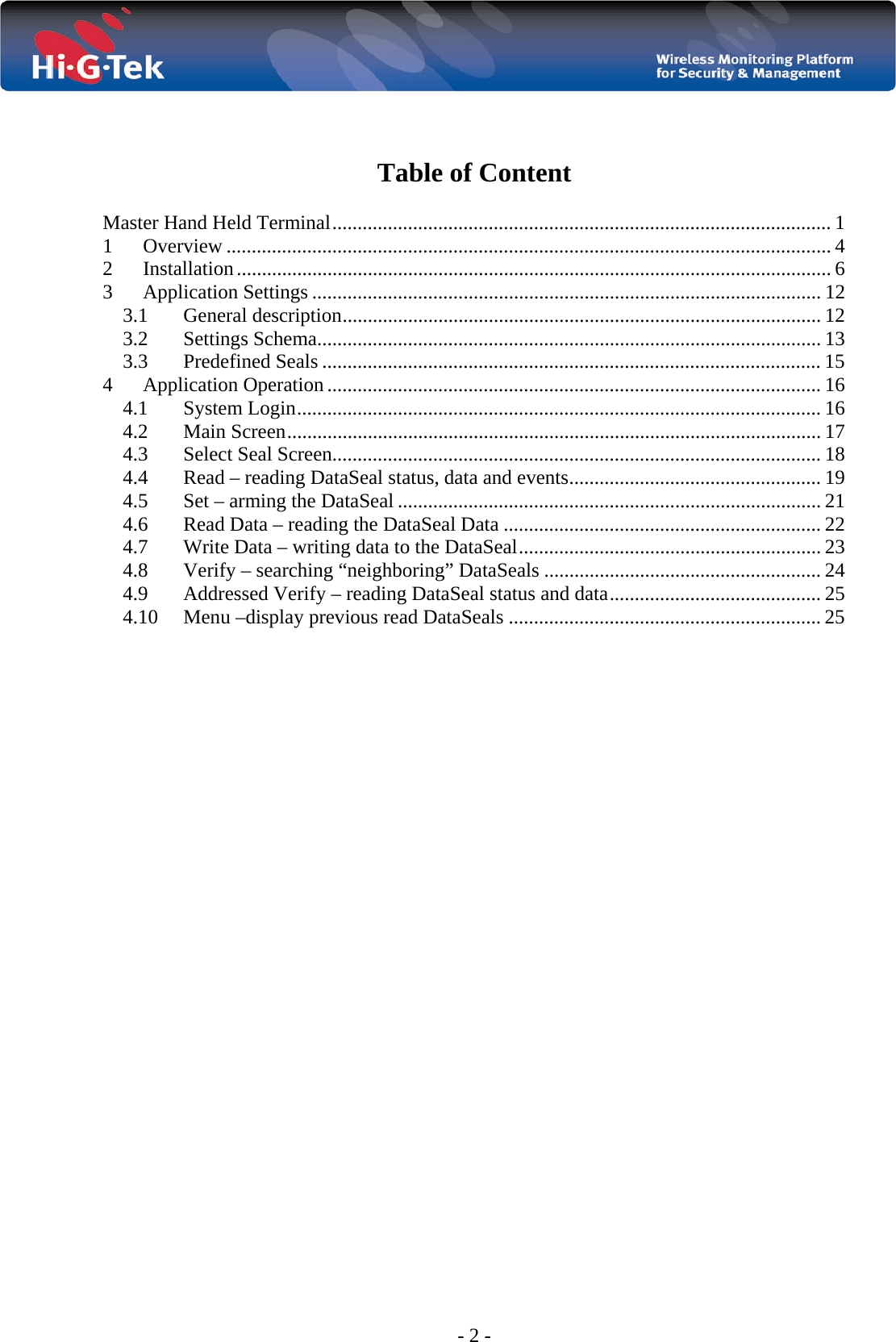  - 2 -   Table of Content  Master Hand Held Terminal ................................................................................................... 1 1 Overview ........................................................................................................................ 4 2 Installation ...................................................................................................................... 6 3 Application Settings ..................................................................................................... 12 3.1 General description ............................................................................................... 12 3.2 Settings Schema.................................................................................................... 13 3.3 Predefined Seals ................................................................................................... 15 4 Application Operation .................................................................................................. 16 4.1 System Login ........................................................................................................ 16 4.2 Main Screen .......................................................................................................... 17 4.3 Select Seal Screen................................................................................................. 18 4.4  Read – reading DataSeal status, data and events .................................................. 19 4.5  Set – arming the DataSeal .................................................................................... 21 4.6  Read Data – reading the DataSeal Data ............................................................... 22 4.7  Write Data – writing data to the DataSeal ............................................................ 23 4.8  Verify – searching “neighboring” DataSeals ....................................................... 24 4.9  Addressed Verify – reading DataSeal status and data .......................................... 25 4.10  Menu –display previous read DataSeals .............................................................. 25                             