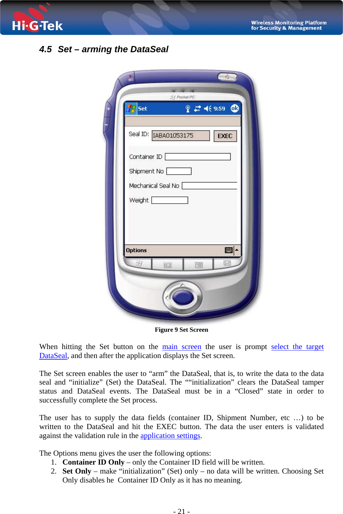  - 21 - 4.5  Set – arming the DataSeal   Figure 9 Set Screen  When hitting the Set button on the main screen the user is prompt select the target DataSeal, and then after the application displays the Set screen.  The Set screen enables the user to “arm” the DataSeal, that is, to write the data to the data seal and “initialize” (Set) the DataSeal. The ““initialization” clears the DataSeal tamper status and DataSeal events. The DataSeal must be in a “Closed” state in order to successfully complete the Set process.  The user has to supply the data fields (container ID, Shipment Number, etc …) to be written to the DataSeal and hit the EXEC button. The data the user enters is validated against the validation rule in the application settings.  The Options menu gives the user the following options: 1. Container ID Only – only the Container ID field will be written. 2. Set Only – make “initialization” (Set) only – no data will be written. Choosing Set Only disables he  Container ID Only as it has no meaning. 