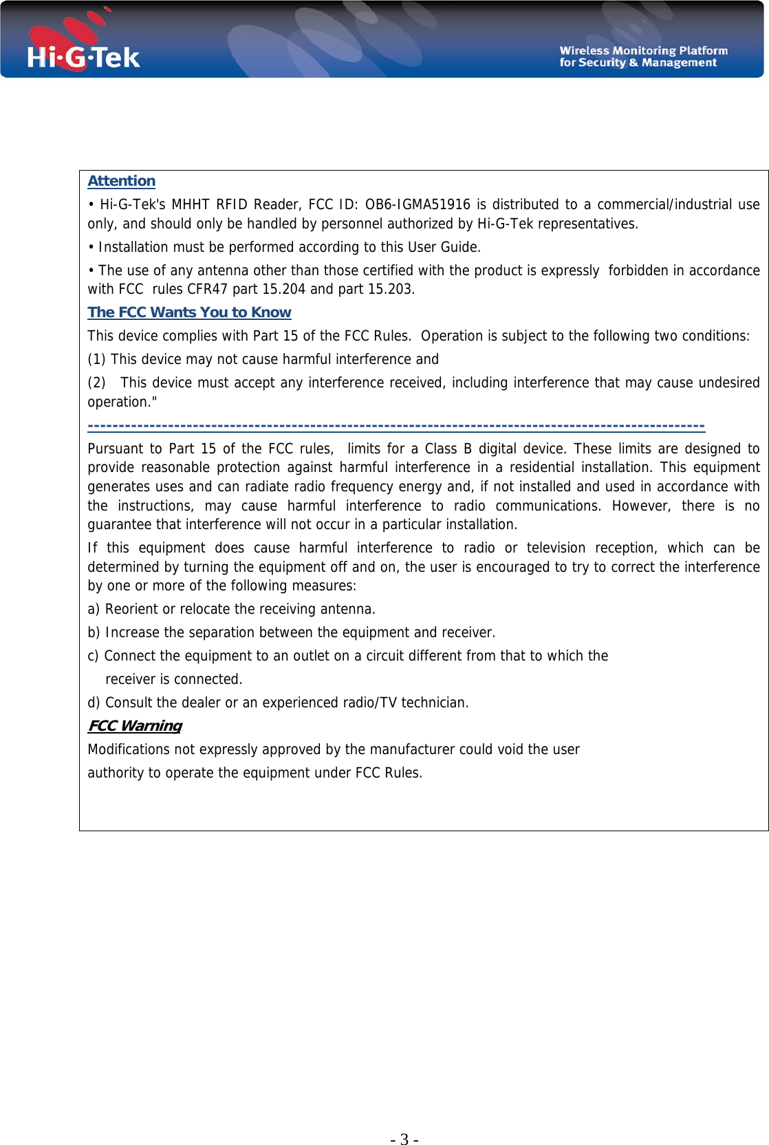  - 3 -     Attention • Hi-G-Tek&apos;s MHHT RFID Reader, FCC ID: OB6-IGMA51916 is distributed to a commercial/industrial use only, and should only be handled by personnel authorized by Hi-G-Tek representatives. • Installation must be performed according to this User Guide. • The use of any antenna other than those certified with the product is expressly  forbidden in accordance   with FCC  rules CFR47 part 15.204 and part 15.203. The FCC Wants You to Know This device complies with Part 15 of the FCC Rules.  Operation is subject to the following two conditions: (1) This device may not cause harmful interference and (2)   This device must accept any interference received, including interference that may cause undesired operation.&quot; ---------------------------------------------------------------------------------------------------- Pursuant to Part 15 of the FCC rules,  limits for a Class B digital device. These limits are designed to provide reasonable protection against harmful interference in a residential installation. This equipment generates uses and can radiate radio frequency energy and, if not installed and used in accordance with the instructions, may cause harmful interference to radio communications. However, there is no guarantee that interference will not occur in a particular installation.  If this equipment does cause harmful interference to radio or television reception, which can be determined by turning the equipment off and on, the user is encouraged to try to correct the interference by one or more of the following measures: a) Reorient or relocate the receiving antenna. b) Increase the separation between the equipment and receiver. c) Connect the equipment to an outlet on a circuit different from that to which the     receiver is connected. d) Consult the dealer or an experienced radio/TV technician. FCC Warning Modifications not expressly approved by the manufacturer could void the user authority to operate the equipment under FCC Rules.        