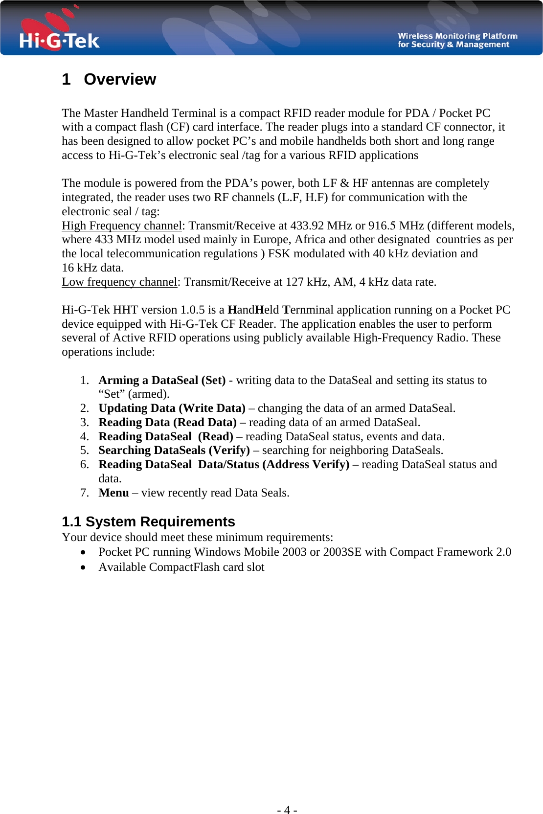 - 4 - 1 Overview  The Master Handheld Terminal is a compact RFID reader module for PDA / Pocket PC with a compact flash (CF) card interface. The reader plugs into a standard CF connector, it has been designed to allow pocket PC’s and mobile handhelds both short and long range access to Hi-G-Tek’s electronic seal /tag for a various RFID applications  The module is powered from the PDA’s power, both LF &amp; HF antennas are completely integrated, the reader uses two RF channels (L.F, H.F) for communication with the electronic seal / tag: High Frequency channel: Transmit/Receive at 433.92 MHz or 916.5 MHz (different models, where 433 MHz model used mainly in Europe, Africa and other designated  countries as per the local telecommunication regulations ) FSK modulated with 40 kHz deviation and 16 kHz data.        Low frequency channel: Transmit/Receive at 127 kHz, AM, 4 kHz data rate.  Hi-G-Tek HHT version 1.0.5 is a HandHeld Ternminal application running on a Pocket PC device equipped with Hi-G-Tek CF Reader. The application enables the user to perform several of Active RFID operations using publicly available High-Frequency Radio. These operations include:  1. Arming a DataSeal (Set) - writing data to the DataSeal and setting its status to “Set” (armed). 2. Updating Data (Write Data) – changing the data of an armed DataSeal. 3. Reading Data (Read Data) – reading data of an armed DataSeal. 4. Reading DataSeal  (Read) – reading DataSeal status, events and data. 5. Searching DataSeals (Verify) – searching for neighboring DataSeals. 6. Reading DataSeal  Data/Status (Address Verify) – reading DataSeal status and data. 7. Menu – view recently read Data Seals.  1.1 System Requirements  Your device should meet these minimum requirements:  • Pocket PC running Windows Mobile 2003 or 2003SE with Compact Framework 2.0   • Available CompactFlash card slot                