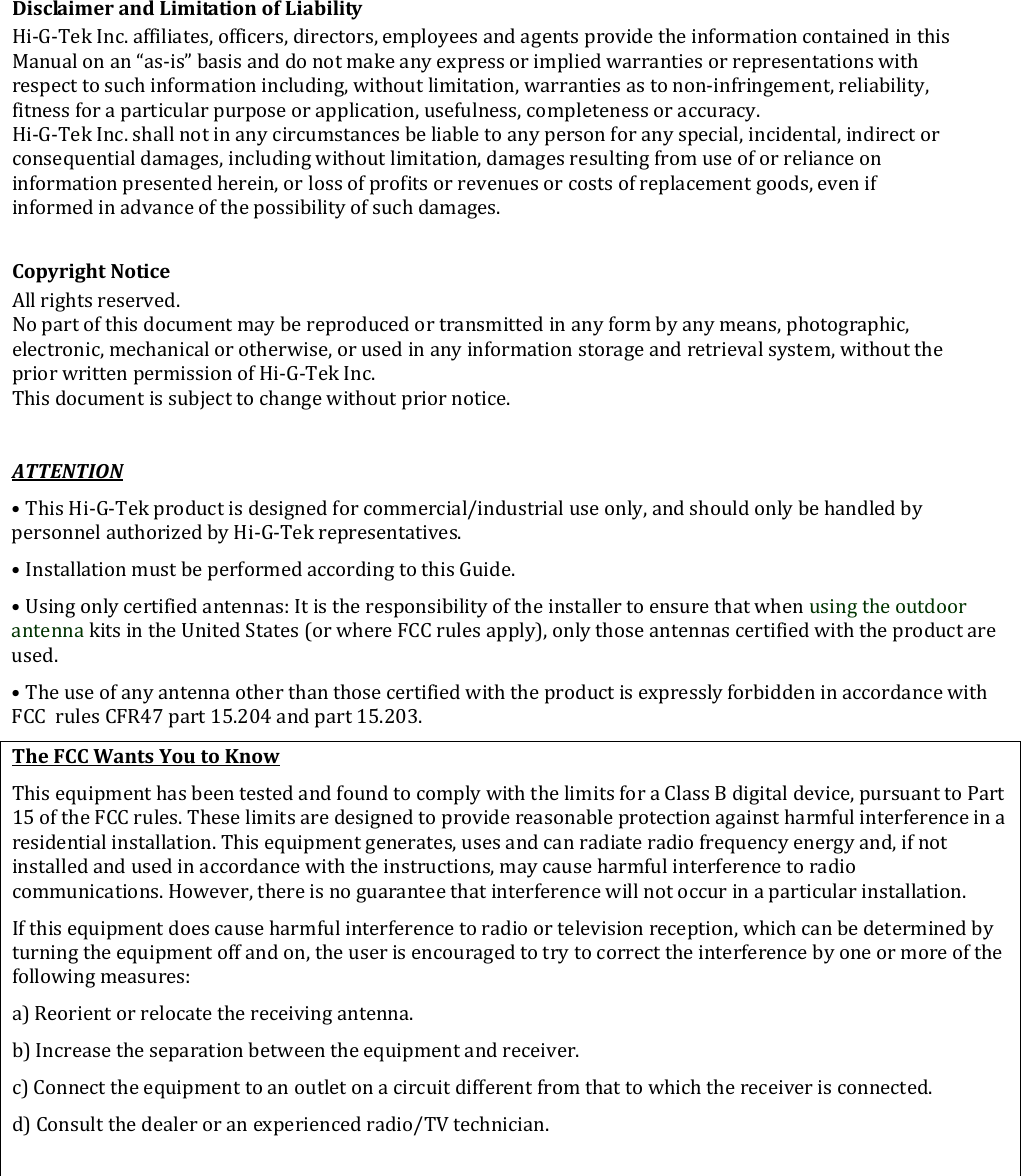 DisclaimerandLimitationofLiabilityHi‐G‐TekInc.affiliates,officers,directors,employeesandagentsprovidetheinformationcontainedinthisManualonan“as‐is”basisanddonotmakeanyexpressorimpliedwarrantiesorrepresentationswithrespecttosuchinformationincluding,withoutlimitation,warrantiesastonon‐infringement,reliability,fitnessforaparticularpurposeorapplication,usefulness,completenessoraccuracy.Hi‐G‐TekInc.shallnotinanycircumstancesbeliabletoanypersonforanyspecial,incidental,indirectorconsequentialdamages,includingwithoutlimitation,damagesresultingfromuseoforrelianceoninformationpresentedherein,orlossofprofitsorrevenuesorcostsofreplacementgoods,evenifinformedinadvanceofthepossibilityofsuchdamages.CopyrightNoticeAllrightsreserved.Nopartofthisdocumentmaybereproducedortransmittedinanyformbyanymeans,photographic,electronic,mechanicalorotherwise,orusedinanyinformationstorageandretrievalsystem,withoutthepriorwrittenpermissionofHi‐G‐TekInc.Thisdocumentissubjecttochangewithoutpriornotice.ATTENTION•ThisHi‐G‐Tekproductisdesignedforcommercial/industrialuseonly,andshouldonlybehandledbypersonnelauthorizedbyHi‐G‐Tekrepresentatives.•InstallationmustbeperformedaccordingtothisGuide.•Usingonlycertifiedantennas:ItistheresponsibilityoftheinstallertoensurethatwhenusingtheoutdoorantennakitsintheUnitedStates(orwhereFCCrulesapply),onlythoseantennascertifiedwiththeproductareused.•TheuseofanyantennaotherthanthosecertifiedwiththeproductisexpresslyforbiddeninaccordancewithFCCrulesCFR47part15.204andpart15.203.TheFCCWantsYoutoKnowThisequipmenthasbeentestedandfoundtocomplywiththelimitsforaClassBdigitaldevice,pursuanttoPart15oftheFCCrules.Theselimitsaredesignedtoprovidereasonableprotectionagainstharmfulinterferenceinaresidentialinstallation.Thisequipmentgenerates,usesandcanradiateradiofrequencyenergyand,ifnotinstalledandusedinaccordancewiththeinstructions,maycauseharmfulinterferencetoradiocommunications.However,thereisnoguaranteethatinterferencewillnotoccurinaparticularinstallation.Ifthisequipmentdoescauseharmfulinterferencetoradioortelevisionreception,whichcanbedeterminedbyturningtheequipmentoffandon,theuserisencouragedtotrytocorrecttheinterferencebyoneormoreofthefollowingmeasures:a)Reorientorrelocatethereceivingantenna.b)Increasetheseparationbetweentheequipmentandreceiver.c)Connecttheequipmenttoanoutletonacircuitdifferentfromthattowhichthereceiverisconnected.d)Consultthedealeroranexperiencedradio/TVtechnician.
