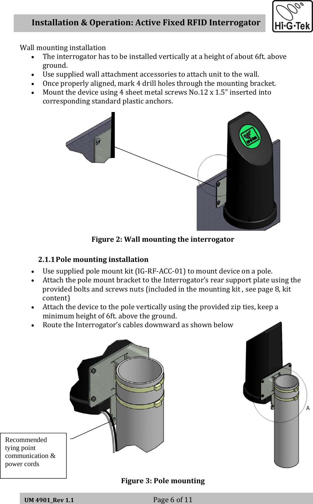   Installation&amp;Operation:ActiveFixedRFIDInterrogatorUM4901_Rev1.1 Page6of11Wallmountinginstallation• Theinterrogatorhastobeinstalledverticallyataheightofabout6ft.aboveground.• Usesuppliedwallattachmentaccessoriestoattachunittothewall.• Onceproperlyaligned,mark4drillholesthroughthemountingbracket.• Mountthedeviceusing4sheetmetalscrewsNo.12x1.5”insertedintocorrespondingstandardplasticanchors.Figure2:Wallmountingtheinterrogator2.1.1 Polemountinginstallation• Usesuppliedpolemountkit(IG‐RF‐ACC‐01)tomountdeviceonapole.• AttachthepolemountbrackettotheInterrogator’srearsupportplateusingtheprovidedboltsandscrewsnuts(includedinthemountingkit,seepage8,kitcontent)• Attachthedevicetothepoleverticallyusingtheprovidedzipties,keepaminimumheightof6ft.abovetheground.• RoutetheInterrogator’scablesdownwardasshownbelowFigure3:PolemountingRecommended tying point communication &amp; power cords 