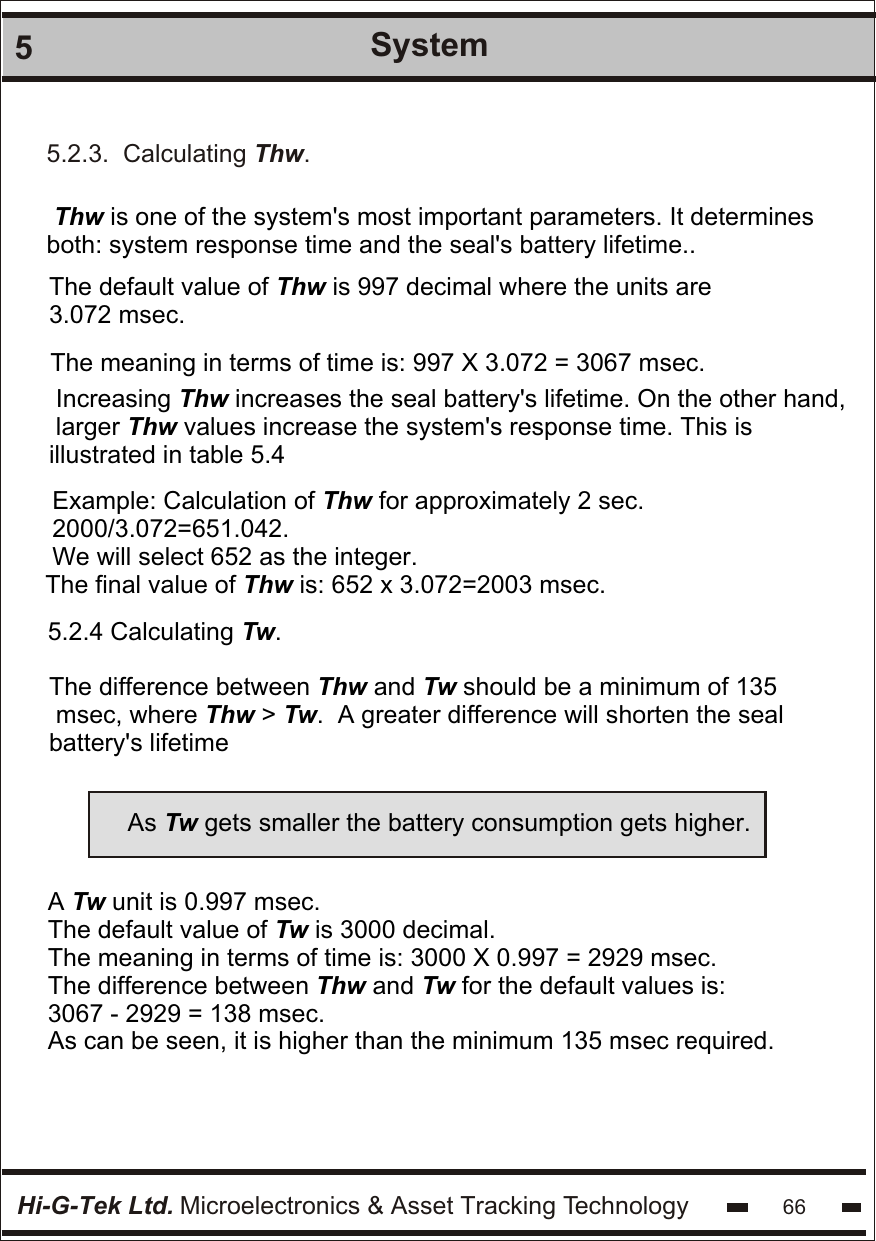 Hi-G-Tek Ltd. Microelectronics &amp; Asset Tracking Technology 665System Thw is one of the system&apos;s most important parameters. It determines both: system response time and the seal&apos;s battery lifetime..The meaning in terms of time is: 997 X 3.072 = 3067 msec.The default value of Thw is 997 decimal where the units are 3.072 msec. Increasing Thw increases the seal battery&apos;s lifetime. On the other hand,  larger Thw values increase the system&apos;s response time. This is illustrated in table 5.4 Example: Calculation of Thw for approximately 2 sec. 2000/3.072=651.042. We will select 652 as the integer.The final value of Thw is: 652 x 3.072=2003 msec.5.2.4 Calculating Tw.The difference between Thw and Tw should be a minimum of 135  msec, where Thw &gt; Tw.  A greater difference will shorten the seal battery&apos;s lifetimeAs Tw gets smaller the battery consumption gets higher.A Tw unit is 0.997 msec.The default value of Tw is 3000 decimal.The meaning in terms of time is: 3000 X 0.997 = 2929 msec.The difference between Thw and Tw for the default values is:3067 - 2929 = 138 msec.As can be seen, it is higher than the minimum 135 msec required.5.2.3.  Calculating Thw.