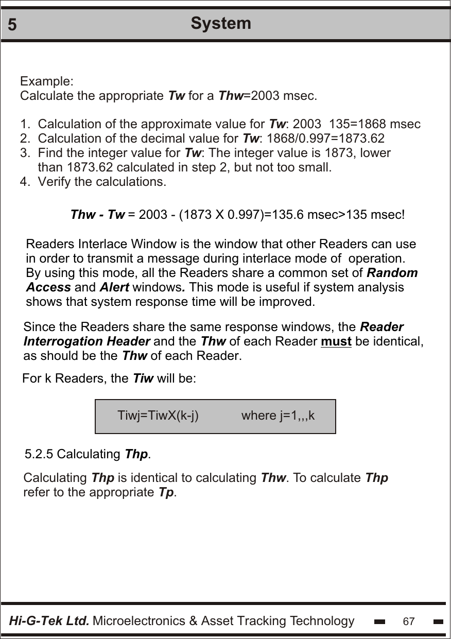 Hi-G-Tek Ltd. Microelectronics &amp; Asset Tracking Technology 675SystemThw - Tw = 2003 - (1873 X 0.997)=135.6 msec&gt;135 msec!Readers Interlace Window is the window that other Readers can use in order to transmit a message during interlace mode of  operation. By using this mode, all the Readers share a common set of Random Access and Alert windows. This mode is useful if system analysis shows that system response time will be improved.Since the Readers share the same response windows, the Reader Interrogation Header and the Thw of each Reader must be identical, as should be the Thw of each Reader.For k Readers, the Tiw will be:5.2.5 Calculating Thp.Calculating Thp is identical to calculating Thw. To calculate Thprefer to the appropriate Tp.Tiwj=TiwX(k-j)            where j=1,,,kExample:Calculate the appropriate Tw for a Thw=2003 msec.1.  Calculation of the approximate value for Tw: 2003  135=1868 msec2.  Calculation of the decimal value for Tw: 1868/0.997=1873.623.  Find the integer value for Tw: The integer value is 1873, lower     than 1873.62 calculated in step 2, but not too small.4.  Verify the calculations.