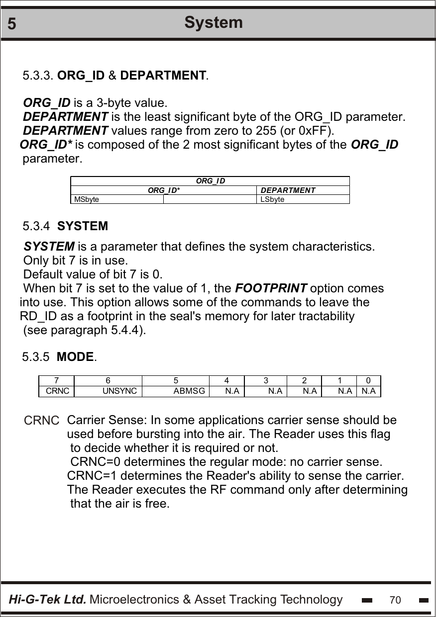Hi-G-Tek Ltd. Microelectronics &amp; Asset Tracking Technology5System705.3.3. ORG_ID &amp; DEPARTMENT.ORG_ID is a 3-byte value.DEPARTMENT is the least significant byte of the ORG_ID parameter.DEPARTMENT values range from zero to 255 (or 0xFF).ORG_ID* is composed of the 2 most significant bytes of the ORG_ID parameter.ORG_I D ORG_I D* DEPARTMENT MSbyte  LSbyte  5.3.4  SYSTEMSYSTEM is a parameter that defines the system characteristics.Only bit 7 is in use.Default value of bit 7 is 0.When bit 7 is set to the value of 1, the FOOTPRINT option comesinto use. This option allows some of the commands to leave the RD_ID as a footprint in the seal&apos;s memory for later tractability (see paragraph 5.4.4).5.3.5  MODE.7  6  5  4  3  2  1  0 CRNC UNSYNC ABMSG N.A N.A N.A N.A N.A  Carrier Sense: In some applications carrier sense should be used before bursting into the air. The Reader uses this flag to decide whether it is required or not.CRNC=0 determines the regular mode: no carrier sense.CRNC=1 determines the Reader&apos;s ability to sense the carrier. The Reader executes the RF command only after determining that the air is free.CRNC