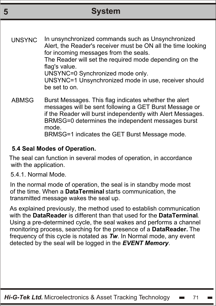 Hi-G-Tek Ltd. Microelectronics &amp; Asset Tracking Technology5System71 In unsynchronized commands such as Unsynchronized  Alert, the Reader&apos;s receiver must be ON all the time looking for incoming messages from the seals. The Reader will set the required mode depending on the flag&apos;s value.UNSYNC=0 Synchronized mode only. UNSYNC=1 Unsynchronized mode in use, receiver should be set to on.UNSYNC Burst Messages. This flag indicates whether the alert  messages will be sent following a GET Burst Message or if the Reader will burst independently with Alert Messages. BRMSG=0 determines the independent messages burst mode.BRMSG=1 indicates the GET Burst Message mode.ABMSG5.4 Seal Modes of Operation.The seal can function in several modes of operation, in accordance with the application.5.4.1. Normal Mode.In the normal mode of operation, the seal is in standby mode most of the time. When a DataTerminal starts communication, the transmitted message wakes the seal up. As explained previously, the method used to establish communication  with the DataReader is different than that used for the DataTerminal.  Using a pre-determined cycle, the seal wakes and performs a channel monitoring process, searching for the presence of a DataReader. The frequency of this cycle is notated as Tw. In Normal mode, any event detected by the seal will be logged in the EVENT Memory. 