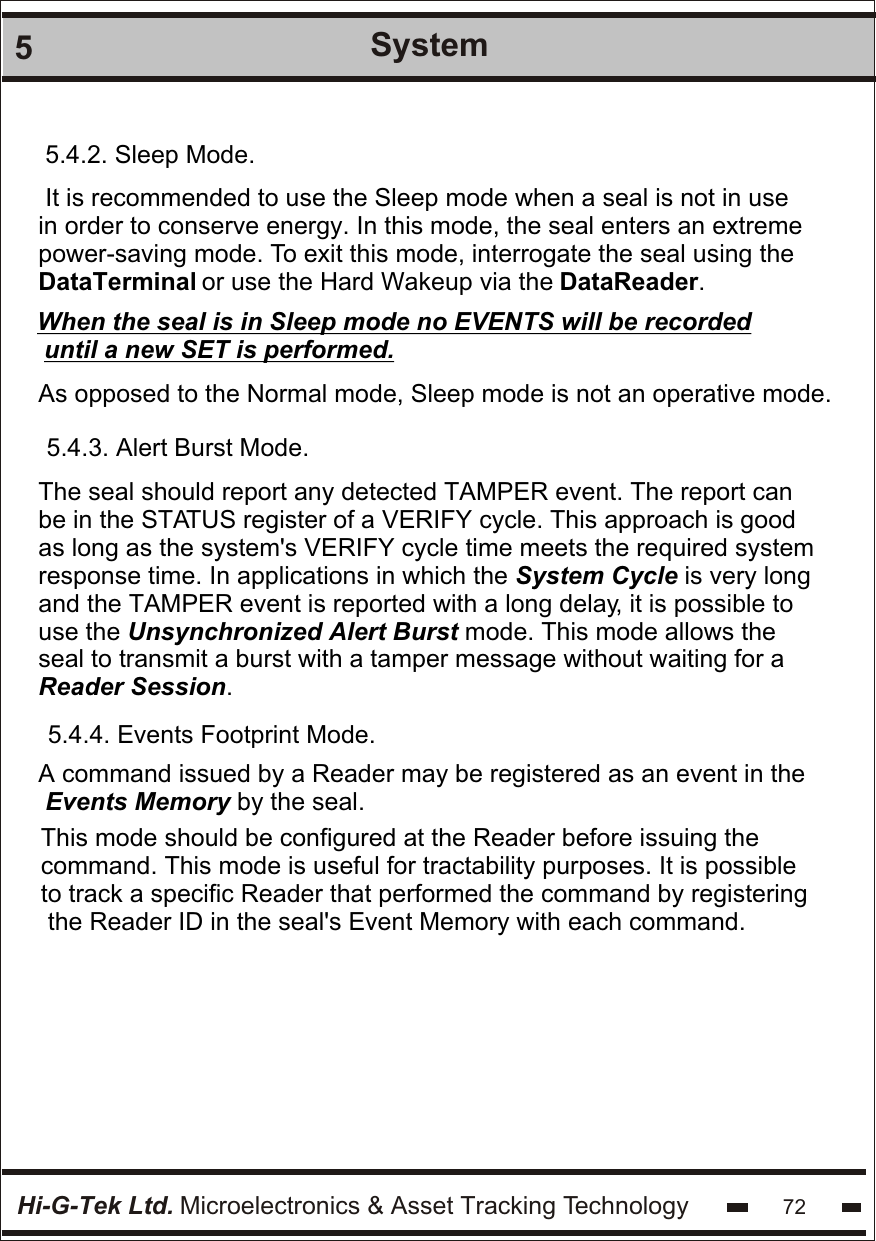 Hi-G-Tek Ltd. Microelectronics &amp; Asset Tracking Technology5System725.4.2. Sleep Mode.It is recommended to use the Sleep mode when a seal is not in usein order to conserve energy. In this mode, the seal enters an extreme power-saving mode. To exit this mode, interrogate the seal using the DataTerminal or use the Hard Wakeup via the DataReader. When the seal is in Sleep mode no EVENTS will be recorded until a new SET is performed.As opposed to the Normal mode, Sleep mode is not an operative mode. 5.4.3. Alert Burst Mode.The seal should report any detected TAMPER event. The report can be in the STATUS register of a VERIFY cycle. This approach is good as long as the system&apos;s VERIFY cycle time meets the required system response time. In applications in which the System Cycle is very long and the TAMPER event is reported with a long delay, it is possible to use the Unsynchronized Alert Burst mode. This mode allows the seal to transmit a burst with a tamper message without waiting for a Reader Session. 5.4.4. Events Footprint Mode.A command issued by a Reader may be registered as an event in the Events Memory by the seal.This mode should be configured at the Reader before issuing the command. This mode is useful for tractability purposes. It is possible to track a specific Reader that performed the command by registering the Reader ID in the seal&apos;s Event Memory with each command.