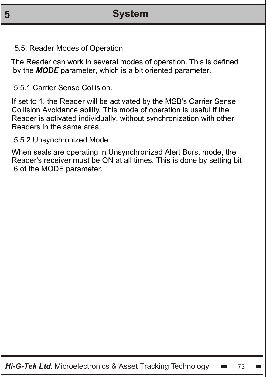 Hi-G-Tek Ltd. Microelectronics &amp; Asset Tracking Technology5System735.5.1 Carrier Sense Collision.If set to 1, the Reader will be activated by the MSB&apos;s Carrier Sense Collision Avoidance ability. This mode of operation is useful if the Reader is activated individually, without synchronization with other Readers in the same area. 5.5.2 Unsynchronized Mode.When seals are operating in Unsynchronized Alert Burst mode, the Reader&apos;s receiver must be ON at all times. This is done by setting bit 6 of the MODE parameter.5.5. Reader Modes of Operation.The Reader can work in several modes of operation. This is defined by the MODE parameter, which is a bit oriented parameter.
