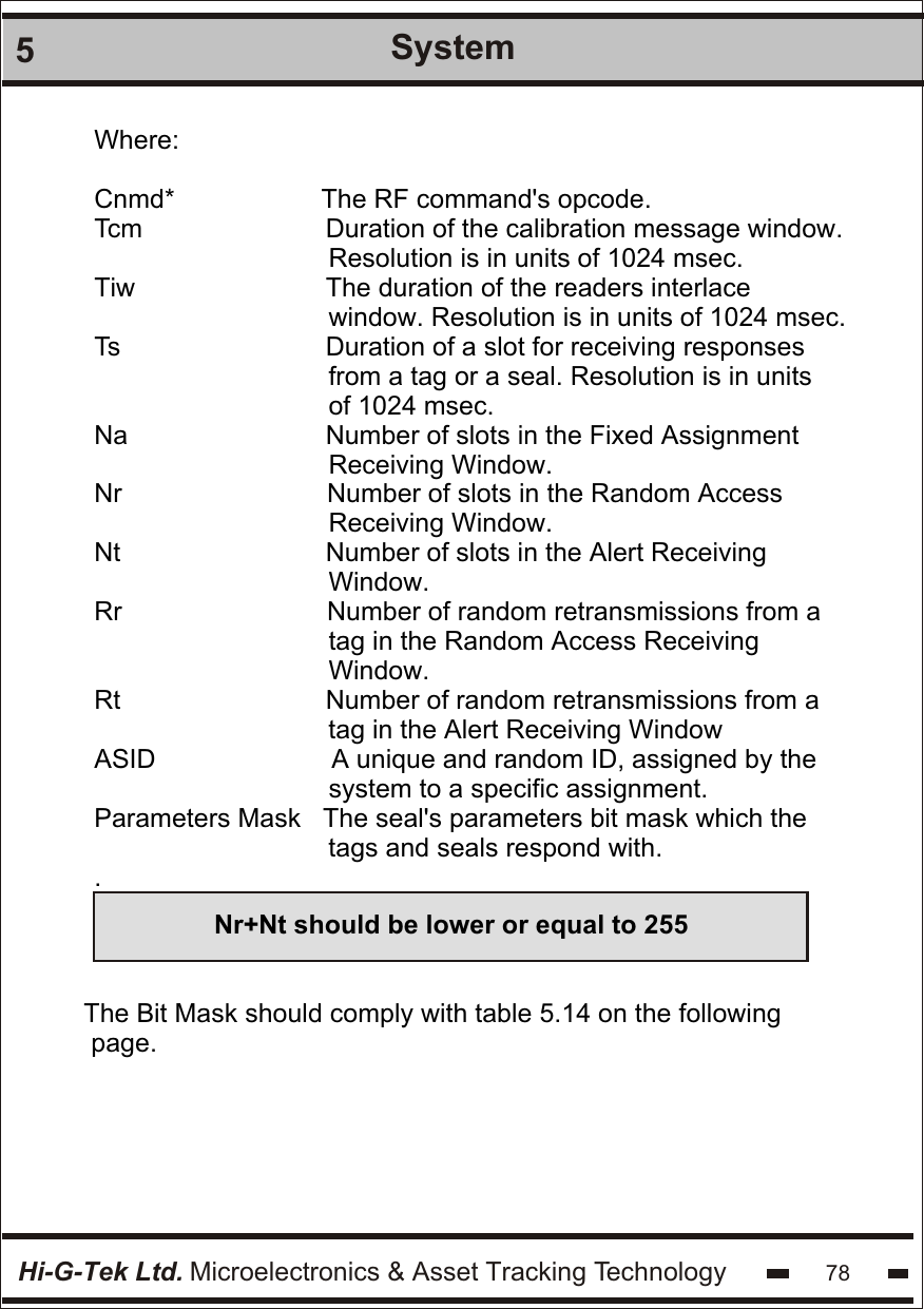 Hi-G-Tek Ltd. Microelectronics &amp; Asset Tracking Technology5System78Where:Cnmd*                    The RF command&apos;s opcode.    Tcm                         Duration of the calibration message window.                                    Resolution is in units of 1024 msec. Tiw                          The duration of the readers interlace                                                    window. Resolution is in units of 1024 msec.    Ts                            Duration of a slot for receiving responses                                  from a tag or a seal. Resolution is in units                                 of 1024 msec. Na                           Number of slots in the Fixed Assignment                                                           Receiving Window. Nr                            Number of slots in the Random Access                                                  Receiving Window.  Nt                            Number of slots in the Alert Receiving                                  Window. Rr                            Number of random retransmissions from a                                  tag in the Random Access Receiving                                  Window.  Rt                            Number of random retransmissions from a                                                                     tag in the Alert Receiving Window                                     ASID                        A unique and random ID, assigned by the                                 system to a specific assignment. Parameters Mask   The seal&apos;s parameters bit mask which the                                                                 tags and seals respond with.                                .Nr+Nt should be lower or equal to 255The Bit Mask should comply with table 5.14 on the following page.
