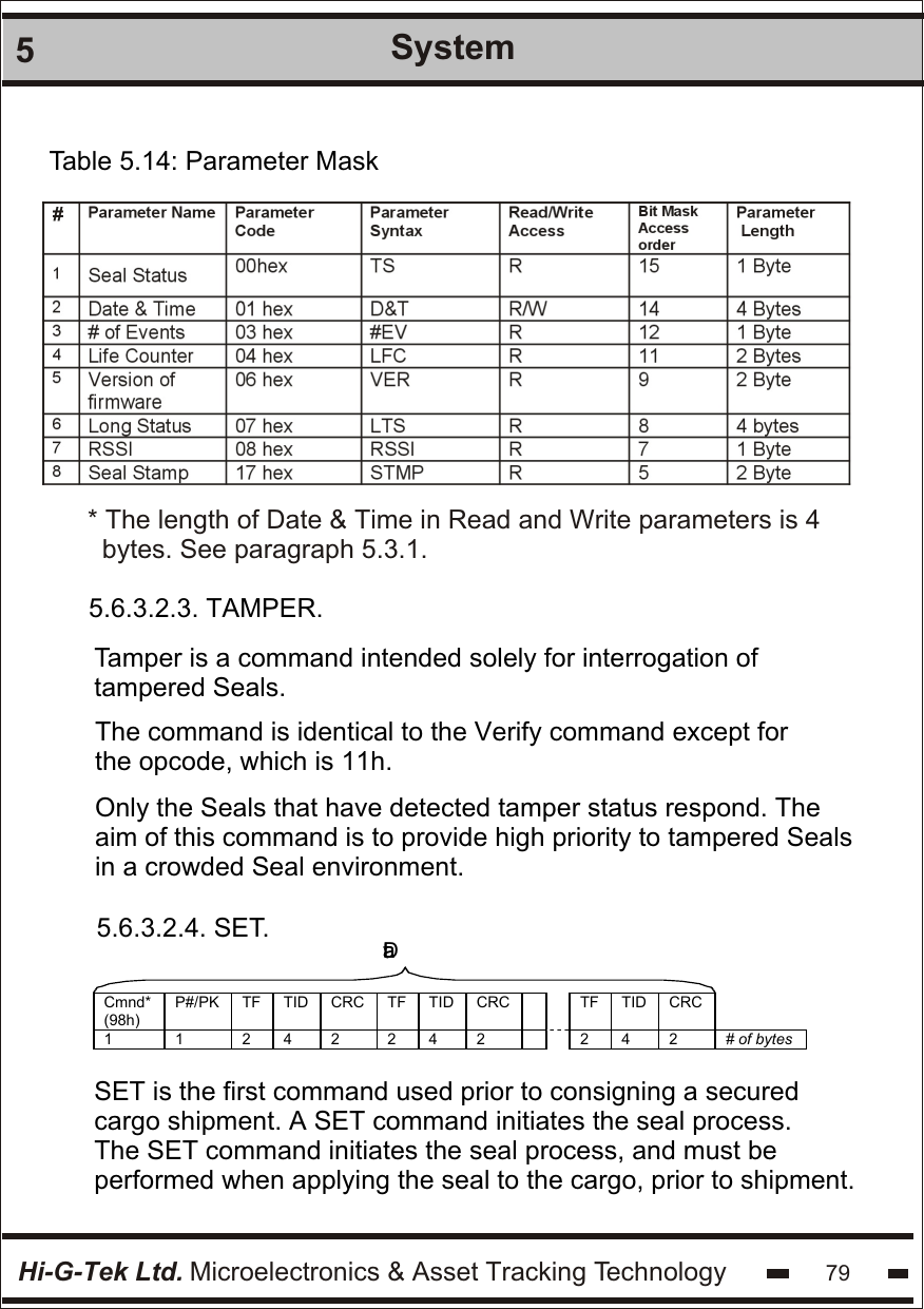 Hi-G-Tek Ltd. Microelectronics &amp; Asset Tracking Technology5System79Table 5.14: Parameter Mask5.6.3.2.3. TAMPER.Tamper is a command intended solely for interrogation of tampered Seals.The command is identical to the Verify command except for the opcode, which is 11h. Only the Seals that have detected tamper status respond. The aim of this command is to provide high priority to tampered Seals in a crowded Seal environment.5.6.3.2.4. SET. Data  SET is the first command used prior to consigning a secured cargo shipment. A SET command initiates the seal process. The SET command initiates the seal process, and must be performed when applying the seal to the cargo, prior to shipment.* The length of Date &amp; Time in Read and Write parameters is 4  bytes. See paragraph 5.3.1.  Cmnd* (98h) P#/PK TF TID CRC TF TID CRC   TF TID CRC  1 1 2 4 2 2 4 2   2 4 2 # of bytes  