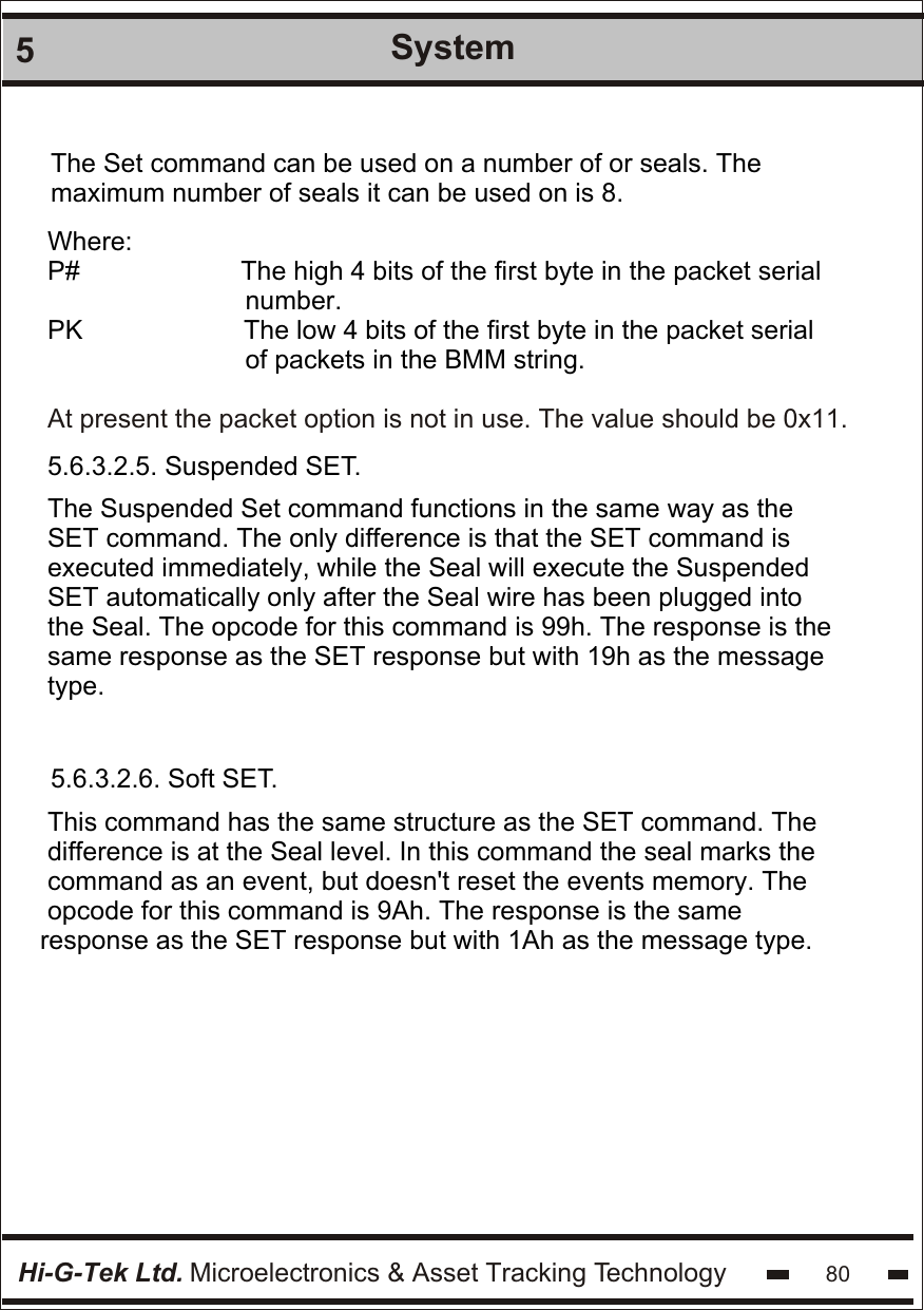 Hi-G-Tek Ltd. Microelectronics &amp; Asset Tracking Technology5System80The Set command can be used on a number of or seals. The maximum number of seals it can be used on is 8.Where:P#                      The high 4 bits of the first byte in the packet serial                            number.PK                      The low 4 bits of the first byte in the packet serial                           of packets in the BMM string.At present the packet option is not in use. The value should be 0x11.5.6.3.2.5. Suspended SET.The Suspended Set command functions in the same way as the SET command. The only difference is that the SET command is executed immediately, while the Seal will execute the Suspended SET automatically only after the Seal wire has been plugged into the Seal. The opcode for this command is 99h. The response is the same response as the SET response but with 19h as the message type.5.6.3.2.6. Soft SET. This command has the same structure as the SET command. The  difference is at the Seal level. In this command the seal marks the  command as an event, but doesn&apos;t reset the events memory. The  opcode for this command is 9Ah. The response is the same response as the SET response but with 1Ah as the message type.