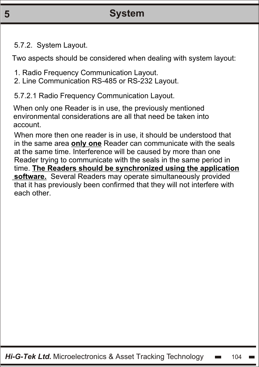 Hi-G-Tek Ltd. Microelectronics &amp; Asset Tracking Technology 1045System5.7.2.  System Layout.Two aspects should be considered when dealing with system layout: 1. Radio Frequency Communication Layout.2. Line Communication RS-485 or RS-232 Layout.5.7.2.1 Radio Frequency Communication Layout. When only one Reader is in use, the previously mentioned  environmental considerations are all that need be taken into account. When more then one reader is in use, it should be understood that in the same area only one Reader can communicate with the seals at the same time. Interference will be caused by more than one  Reader trying to communicate with the seals in the same period in  time. The Readers should be synchronized using the application  software.  Several Readers may operate simultaneously provided  that it has previously been confirmed that they will not interfere with each other.
