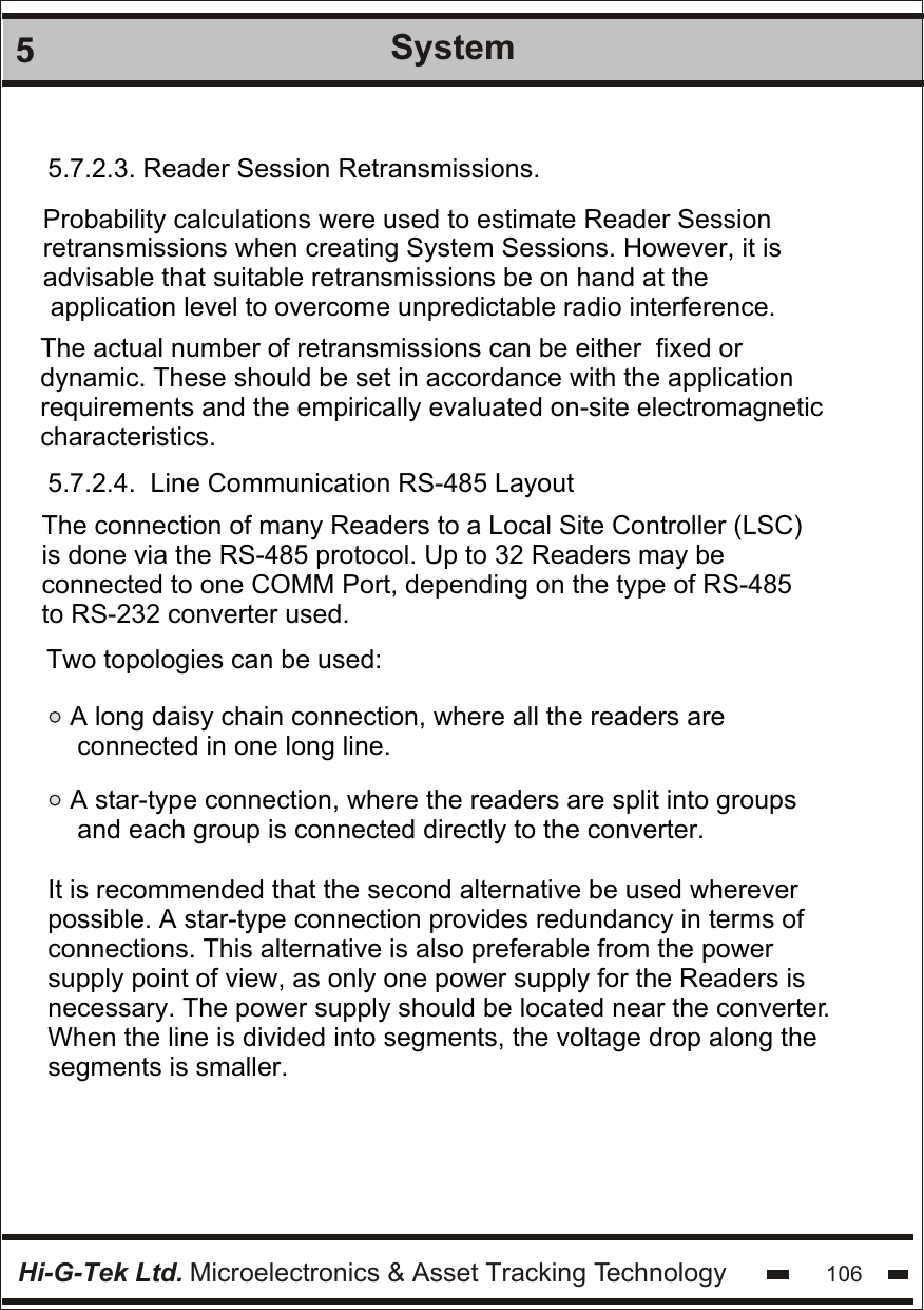 Hi-G-Tek Ltd. Microelectronics &amp; Asset Tracking Technology 1065System5.7.2.3. Reader Session Retransmissions.Probability calculations were used to estimate Reader Session retransmissions when creating System Sessions. However, it is advisable that suitable retransmissions be on hand at the application level to overcome unpredictable radio interference.The actual number of retransmissions can be either  fixed or dynamic. These should be set in accordance with the application requirements and the empirically evaluated on-site electromagnetic characteristics. 5.7.2.4.  Line Communication RS-485 LayoutThe connection of many Readers to a Local Site Controller (LSC) is done via the RS-485 protocol. Up to 32 Readers may be connected to one COMM Port, depending on the type of RS-485  to RS-232 converter used.  Two topologies can be used:A long daisy chain connection, where all the readers are connected in one long line.A star-type connection, where the readers are split into groups and each group is connected directly to the converter.It is recommended that the second alternative be used wherever possible. A star-type connection provides redundancy in terms of  connections. This alternative is also preferable from the power  supply point of view, as only one power supply for the Readers is  necessary. The power supply should be located near the converter.  When the line is divided into segments, the voltage drop along the segments is smaller.