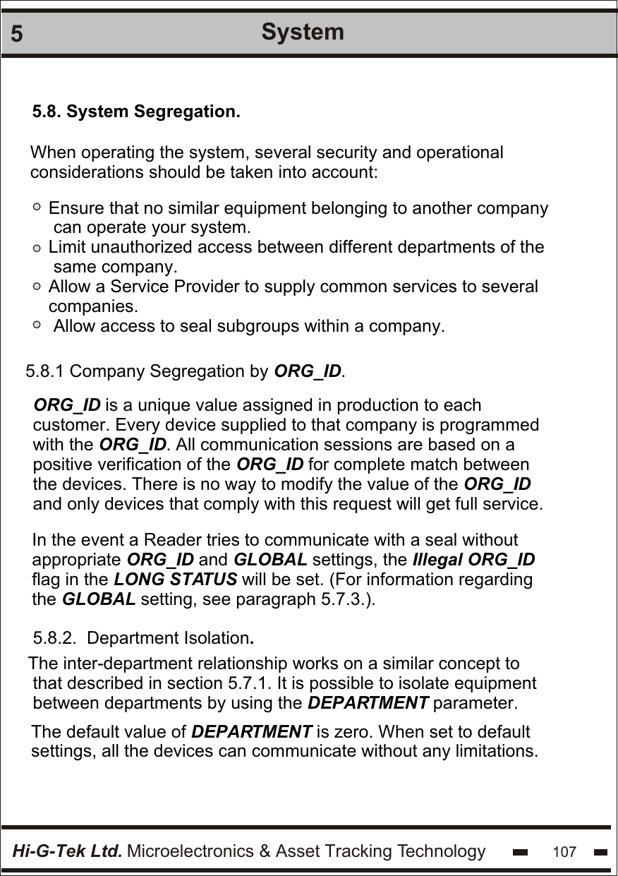 Hi-G-Tek Ltd. Microelectronics &amp; Asset Tracking Technology 1075System5.8. System Segregation. When operating the system, several security and operational considerations should be taken into account:Ensure that no similar equipment belonging to another company can operate your system.Limit unauthorized access between different departments of the same company.Allow a Service Provider to supply common services to several companies. Allow access to seal subgroups within a company.5.8.1 Company Segregation by ORG_ID.  ORG_ID is a unique value assigned in production to each  customer. Every device supplied to that company is programmed  with the ORG_ID. All communication sessions are based on a  positive verification of the ORG_ID for complete match between  the devices. There is no way to modify the value of the ORG_ID and only devices that comply with this request will get full service. In the event a Reader tries to communicate with a seal without  appropriate ORG_ID and GLOBAL settings, the Illegal ORG_ID  flag in the LONG STATUS will be set. (For information regarding the GLOBAL setting, see paragraph 5.7.3.).5.8.2.  Department Isolation.The inter-department relationship works on a similar concept to  that described in section 5.7.1. It is possible to isolate equipment  between departments by using the DEPARTMENT parameter.  The default value of DEPARTMENT is zero. When set to default settings, all the devices can communicate without any limitations.
