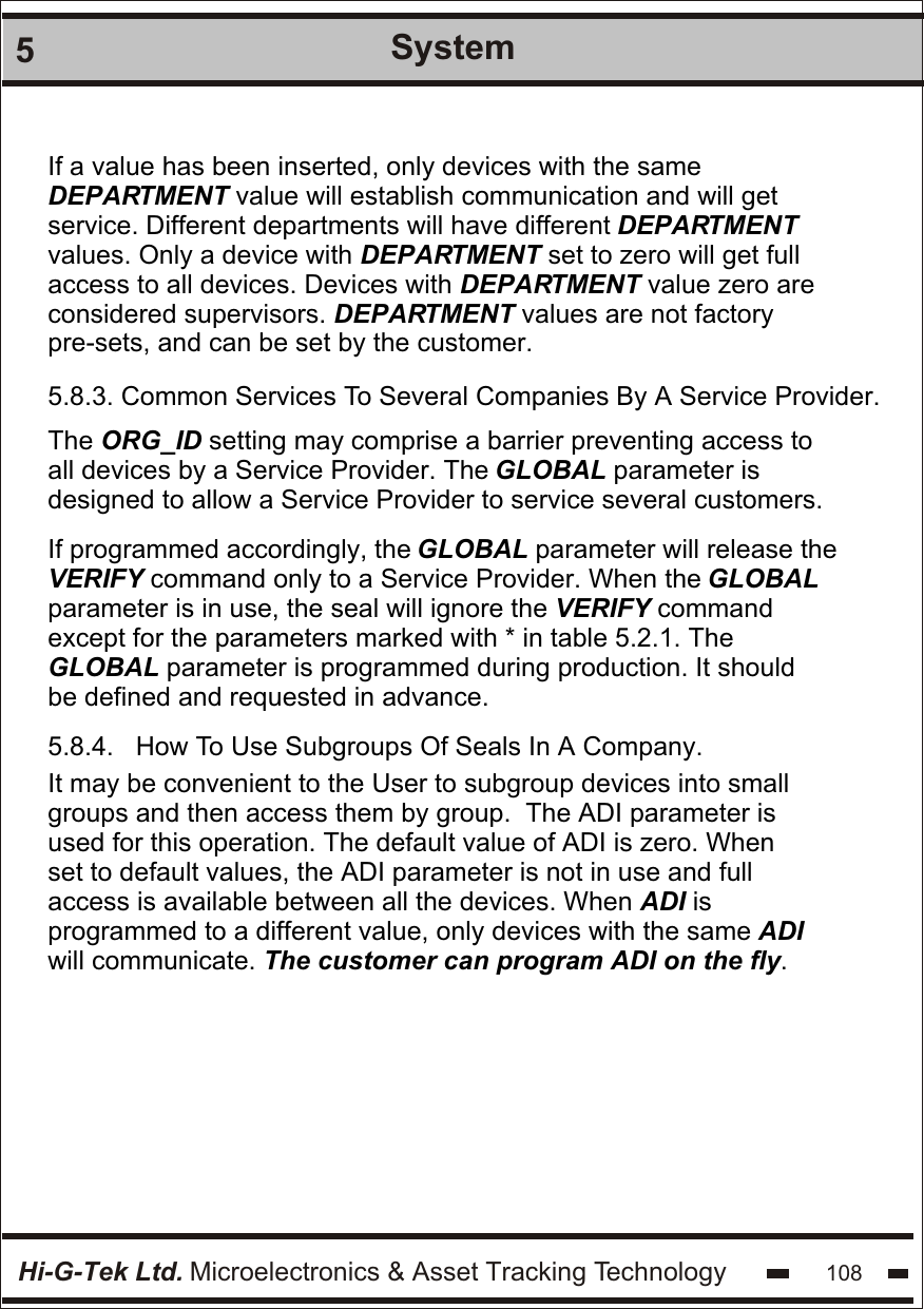Hi-G-Tek Ltd. Microelectronics &amp; Asset Tracking Technology 1085System If a value has been inserted, only devices with the same  DEPARTMENT value will establish communication and will get  service. Different departments will have different DEPARTMENT  values. Only a device with DEPARTMENT set to zero will get full  access to all devices. Devices with DEPARTMENT value zero are  considered supervisors. DEPARTMENT values are not factory pre-sets, and can be set by the customer.5.8.3. Common Services To Several Companies By A Service Provider. The ORG_ID setting may comprise a barrier preventing access to  all devices by a Service Provider. The GLOBAL parameter is    designed to allow a Service Provider to service several customers.    If programmed accordingly, the GLOBAL parameter will release the  VERIFY command only to a Service Provider. When the GLOBAL  parameter is in use, the seal will ignore the VERIFY command  except for the parameters marked with * in table 5.2.1. The  GLOBAL parameter is programmed during production. It should be defined and requested in advance.5.8.4.   How To Use Subgroups Of Seals In A Company. It may be convenient to the User to subgroup devices into small  groups and then access them by group.  The ADI parameter is  used for this operation. The default value of ADI is zero. When  set to default values, the ADI parameter is not in use and full  access is available between all the devices. When ADI is  programmed to a different value, only devices with the same ADI will communicate. The customer can program ADI on the fly.