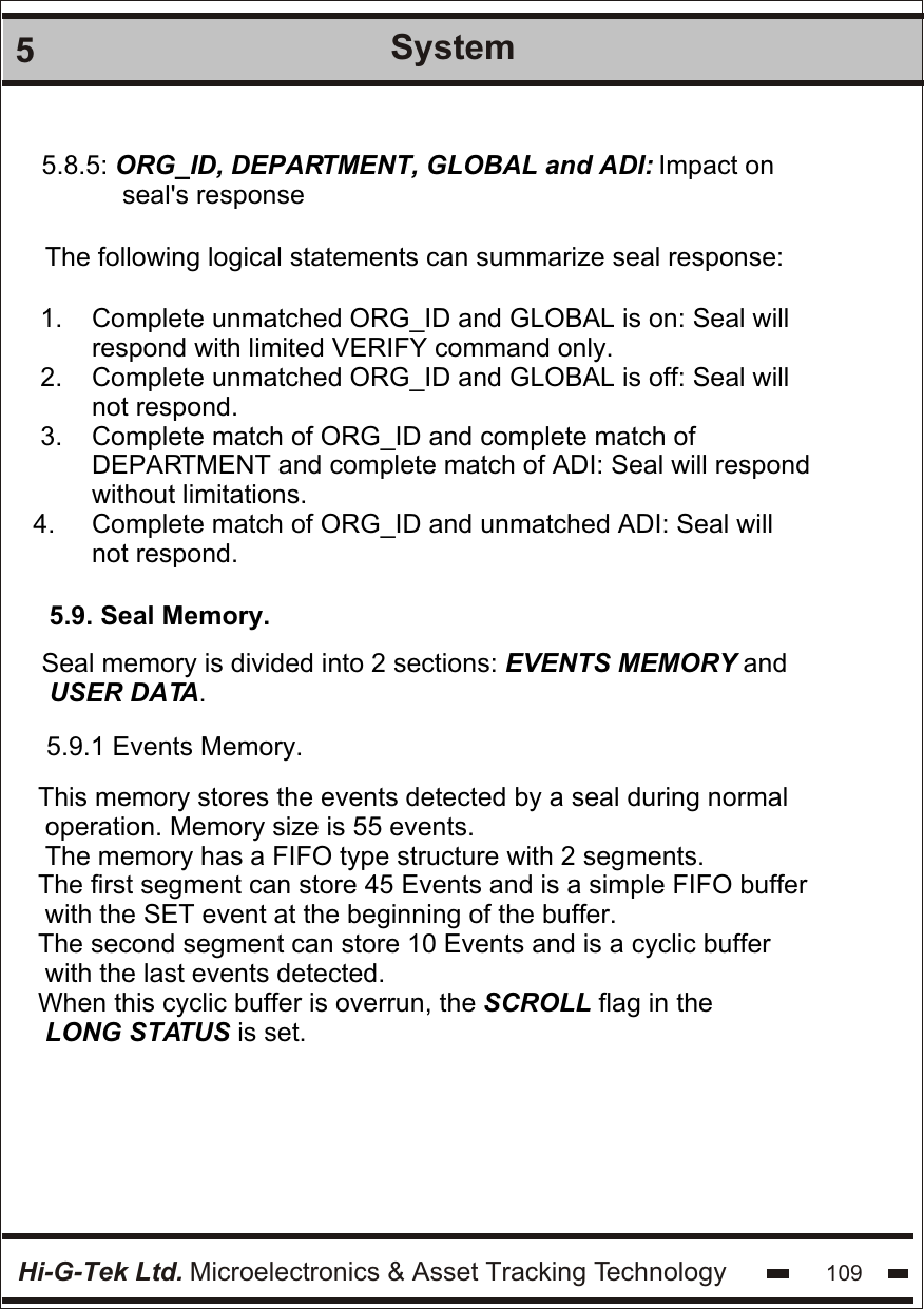 Hi-G-Tek Ltd. Microelectronics &amp; Asset Tracking Technology 1095System5.8.5: ORG_ID, DEPARTMENT, GLOBAL and ADI: Impact on           seal&apos;s responseThe following logical statements can summarize seal response:1.    Complete unmatched ORG_ID and GLOBAL is on: Seal will       respond with limited VERIFY command only.2.    Complete unmatched ORG_ID and GLOBAL is off: Seal will       not respond.3.    Complete match of ORG_ID and complete match of        DEPARTMENT and complete match of ADI: Seal will respond       without limitations.4.     Complete match of ORG_ID and unmatched ADI: Seal will        not respond.5.9. Seal Memory.Seal memory is divided into 2 sections: EVENTS MEMORY and USER DATA.5.9.1 Events Memory.This memory stores the events detected by a seal during normal operation. Memory size is 55 events.The memory has a FIFO type structure with 2 segments.The first segment can store 45 Events and is a simple FIFO buffer with the SET event at the beginning of the buffer.The second segment can store 10 Events and is a cyclic buffer with the last events detected.When this cyclic buffer is overrun, the SCROLL flag in the LONG STATUS is set.