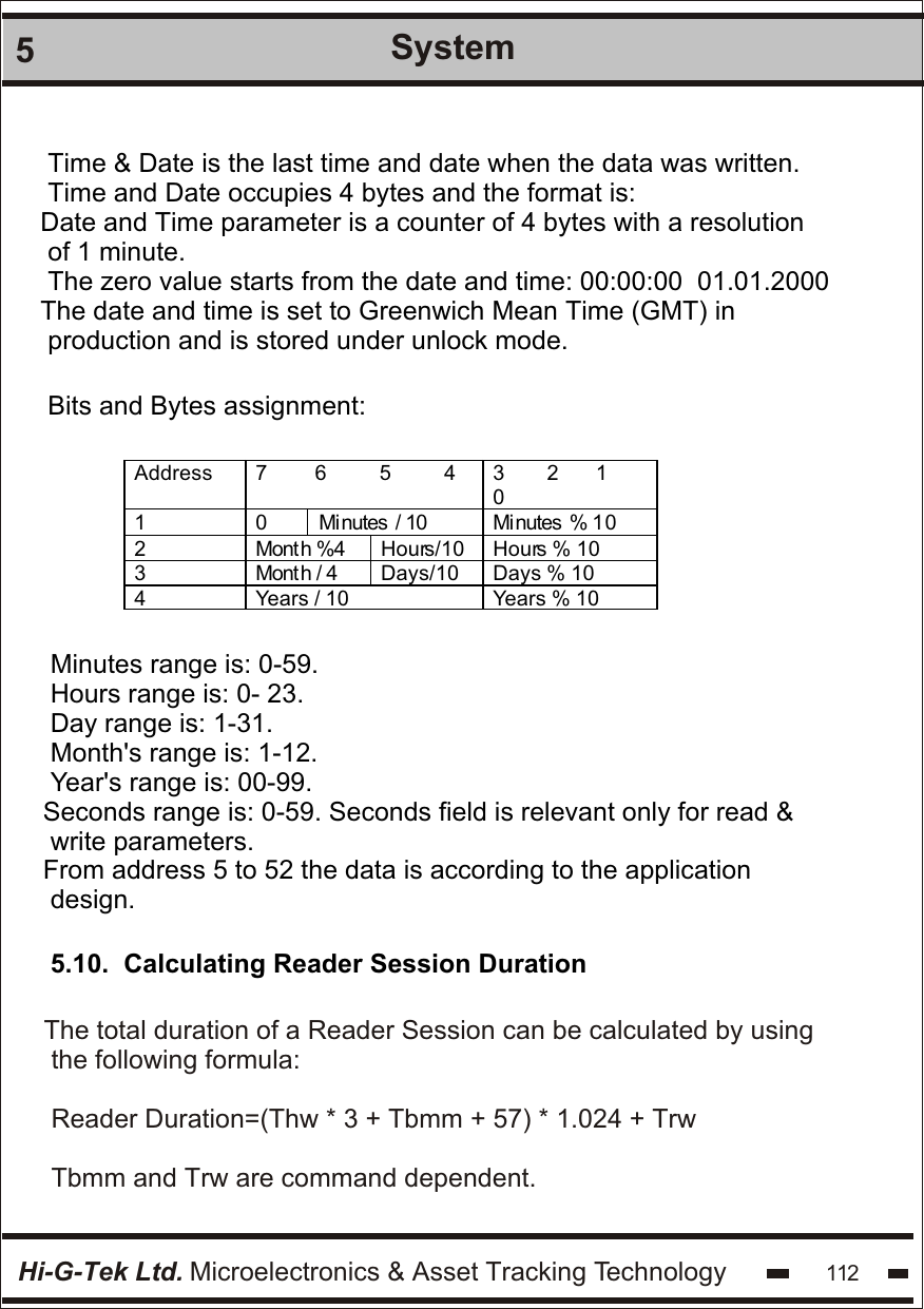 Hi-G-Tek Ltd. Microelectronics &amp; Asset Tracking Technology 1125SystemTime &amp; Date is the last time and date when the data was written.Time and Date occupies 4 bytes and the format is:Date and Time parameter is a counter of 4 bytes with a resolution of 1 minute.The zero value starts from the date and time: 00:00:00  01.01.2000The date and time is set to Greenwich Mean Time (GMT) in production and is stored under unlock mode.Bits and Bytes assignment:Address 7         6          5          4 3        2       1        0 1 0 Mi nutes  / 10  Mi nutes  % 10 2 Mont h %4 Hours/10 Hours % 10 3 Mont h / 4 Days/10 Days % 10 4 Years / 10 Years % 10  Minutes range is: 0-59.Hours range is: 0- 23.Day range is: 1-31.Month&apos;s range is: 1-12.Year&apos;s range is: 00-99.Seconds range is: 0-59. Seconds field is relevant only for read &amp; write parameters.From address 5 to 52 the data is according to the application design.5.10.  Calculating Reader Session DurationThe total duration of a Reader Session can be calculated by using the following formula:Reader Duration=(Thw * 3 + Tbmm + 57) * 1.024 + TrwTbmm and Trw are command dependent.