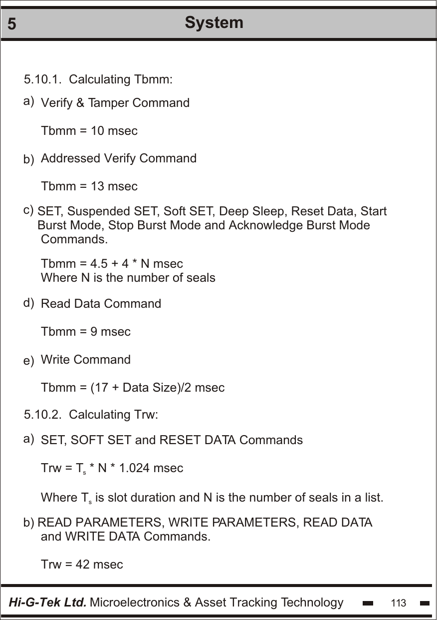 Hi-G-Tek Ltd. Microelectronics &amp; Asset Tracking Technology 1135System5.10.1.  Calculating Tbmm:Verify &amp; Tamper CommandTbmm = 10 msecAddressed Verify CommandTbmm = 13 mseca)b)c) SET, Suspended SET, Soft SET, Deep Sleep, Reset Data, Start Burst Mode, Stop Burst Mode and Acknowledge Burst Mode Commands.Tbmm = 4.5 + 4 * N msecWhere N is the number of sealsRead Data CommandTbmm = 9 msecWrite CommandTbmm = (17 + Data Size)/2 msecd)e)5.10.2.  Calculating Trw:SET, SOFT SET and RESET DATA CommandsTrw = T  * N * 1.024 msecsWhere T  is slot duration and N is the number of seals in a list.sa)b) READ PARAMETERS, WRITE PARAMETERS, READ DATA and WRITE DATA Commands.Trw = 42 msec