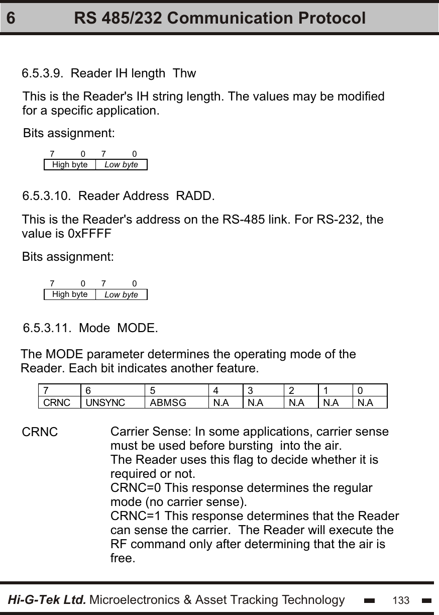 Hi-G-Tek Ltd. Microelectronics &amp; Asset Tracking Technology 1336 RS 485/232 Communication Protocol6.5.3.9.  Reader IH length  ThwThis is the Reader&apos;s IH string length. The values may be modified for a specific application. Bits assignment:Bits assignment:7           0 7           0 High byte Low byte  6.5.3.10.  Reader Address  RADD.This is the Reader&apos;s address on the RS-485 link. For RS-232, the value is 0xFFFF7           0 7           0 High byte Low byte  6.5.3.11.  Mode  MODE.The MODE parameter determines the operating mode of the Reader. Each bit indicates another feature.7  6  5  4  3  2  1  0 CRNC  UNSYNC ABMSG N.A N.A N.A N.A N.A  CRNC Carrier Sense: In some applications, carrier sense must be used before bursting  into the air.The Reader uses this flag to decide whether it is required or not.CRNC=0 This response determines the regular mode (no carrier sense).CRNC=1 This response determines that the Reader can sense the carrier.  The Reader will execute the RF command only after determining that the air is free.