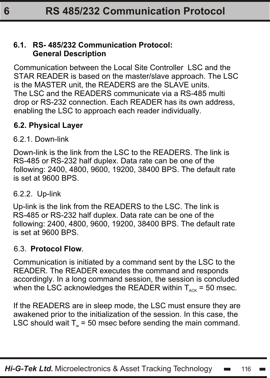 Hi-G-Tek Ltd. Microelectronics &amp; Asset Tracking Technology 116 RS 485/232 Communication Protocol66.1.   RS- 485/232 Communication Protocol:          General DescriptionCommunication between the Local Site Controller  LSC and the STAR READER is based on the master/slave approach. The LSC is the MASTER unit, the READERS are the SLAVE units.The LSC and the READERS communicate via a RS-485 multi drop or RS-232 connection. Each READER has its own address, enabling the LSC to approach each reader individually.6.2. Physical Layer6.2.1. Down-linkDown-link is the link from the LSC to the READERS. The link is RS-485 or RS-232 half duplex. Data rate can be one of the following: 2400, 4800, 9600, 19200, 38400 BPS. The default rate is set at 9600 BPS.6.2.2.  Up-linkUp-link is the link from the READERS to the LSC. The link is RS-485 or RS-232 half duplex. Data rate can be one of the following: 2400, 4800, 9600, 19200, 38400 BPS. The default rate is set at 9600 BPS.6.3.  Protocol Flow.Communication is initiated by a command sent by the LSC to the READER. The READER executes the command and responds accordingly. In a long command session, the session is concluded when the LSC acknowledges the READER within T  = 50 msec.ACKIf the READERS are in sleep mode, the LSC must ensure they are awakened prior to the initialization of the session. In this case, the LSC should wait T  = 50 msec before sending the main command.w