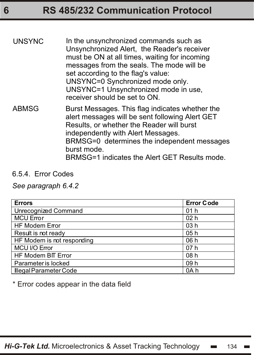 Hi-G-Tek Ltd. Microelectronics &amp; Asset Tracking Technology 1346 RS 485/232 Communication ProtocolUNSYNC In the unsynchronized commands such as Unsynchronized Alert,  the Reader&apos;s receiver must be ON at all times, waiting for incoming  messages from the seals. The mode will be set according to the flag&apos;s value:UNSYNC=0 Synchronized mode only.UNSYNC=1 Unsynchronized mode in use, receiver should be set to ON.ABMSG Burst Messages. This flag indicates whether the alert messages will be sent following Alert GET Results, or whether the Reader will burst independently with Alert Messages.BRMSG=0  determines the independent messages burst mode.BRMSG=1 indicates the Alert GET Results mode.6.5.4.  Error CodesSee paragraph 6.4.2Errors Error C ode Unrecognized Command 01 h MCU Error 02 h HF Modem Error 03 h Result is not ready 05 h HF Modem is not responding 06 h MCU I/O Error 07 h HF Modem BIT Error 08 h Parameter is locked 09 h Illegal Parameter Code 0A h  * Error codes appear in the data field