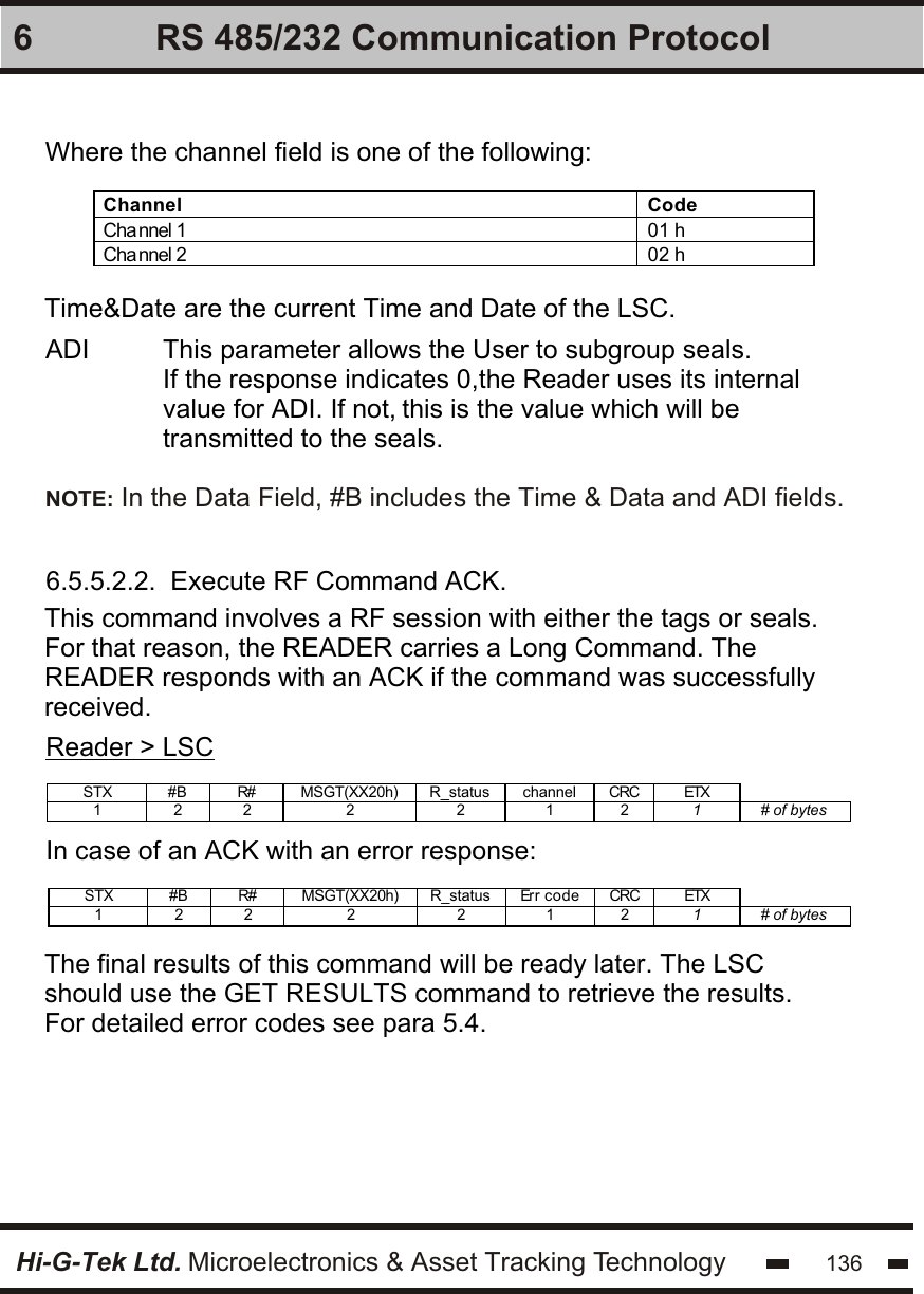 Hi-G-Tek Ltd. Microelectronics &amp; Asset Tracking Technology 1366 RS 485/232 Communication ProtocolWhere the channel field is one of the following:Channel Code Cha nnel 1  01 h Cha nnel 2  02 h  ADI          This parameter allows the User to subgroup seals.                               If the response indicates 0,the Reader uses its internal                 value for ADI. If not, this is the value which will be                 transmitted to the seals.Time&amp;Date are the current Time and Date of the LSC.6.5.5.2.2.  Execute RF Command ACK.This command involves a RF session with either the tags or seals. For that reason, the READER carries a Long Command. The READER responds with an ACK if the command was successfully received.Reader &gt; LSCSTX #B R# MSGT(XX20h) R_status channel CRC ETX   1 2  2 2  2  1 2  1  # of bytes    In case of an ACK with an error response:STX #B R# MSGT(XX20h) R_status Err code CRC ETX   1 2  2 2  2  1 2  1  # of bytes    The final results of this command will be ready later. The LSC should use the GET RESULTS command to retrieve the results.For detailed error codes see para 5.4.NOTE: In the Data Field, #B includes the Time &amp; Data and ADI fields.
