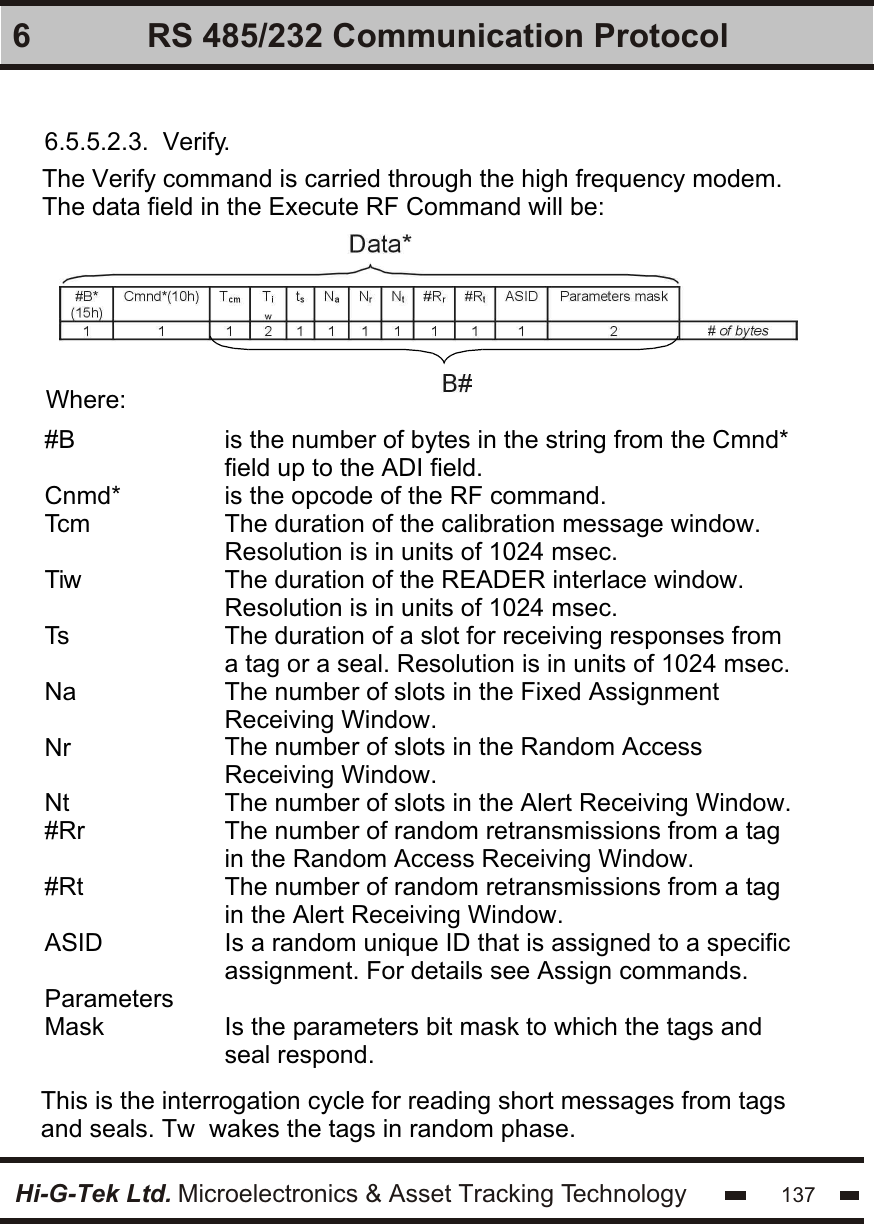 Hi-G-Tek Ltd. Microelectronics &amp; Asset Tracking Technology 1376 RS 485/232 Communication Protocol6.5.5.2.3.  Verify.The Verify command is carried through the high frequency modem.The data field in the Execute RF Command will be:   Where:#BCnmd*TcmTiwTsNaNrNt#Rr#RtASIDParameters Maskis the number of bytes in the string from the Cmnd* field up to the ADI field.is the opcode of the RF command.The duration of the calibration message window. Resolution is in units of 1024 msec.The duration of the READER interlace window. Resolution is in units of 1024 msec.The duration of a slot for receiving responses from a tag or a seal. Resolution is in units of 1024 msec.The number of slots in the Fixed Assignment Receiving Window.The number of slots in the Random Access Receiving Window.The number of slots in the Alert Receiving Window.The number of random retransmissions from a tag in the Random Access Receiving Window. The number of random retransmissions from a tag in the Alert Receiving Window. Is a random unique ID that is assigned to a specific assignment. For details see Assign commands. Is the parameters bit mask to which the tags and seal respond.This is the interrogation cycle for reading short messages from tags and seals. Tw  wakes the tags in random phase.