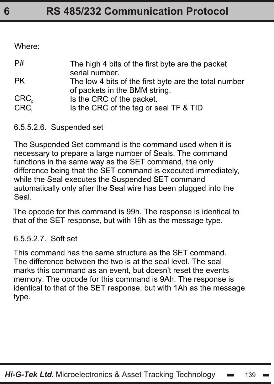 Hi-G-Tek Ltd. Microelectronics &amp; Asset Tracking Technology 1396 RS 485/232 Communication ProtocolWhere:P#PKCRCpCRCtThe high 4 bits of the first byte are the packetserial number.The low 4 bits of the first byte are the total numberof packets in the BMM string.Is the CRC of the packet.Is the CRC of the tag or seal TF &amp; TID6.5.5.2.6.  Suspended set6.5.5.2.7.  Soft setThe Suspended Set command is the command used when it is necessary to prepare a large number of Seals. The command functions in the same way as the SET command, the only difference being that the SET command is executed immediately,while the Seal executes the Suspended SET command automatically only after the Seal wire has been plugged into the Seal.The opcode for this command is 99h. The response is identical tothat of the SET response, but with 19h as the message type.This command has the same structure as the SET command. The difference between the two is at the seal level. The seal marks this command as an event, but doesn&apos;t reset the events memory. The opcode for this command is 9Ah. The response is identical to that of the SET response, but with 1Ah as the message type.