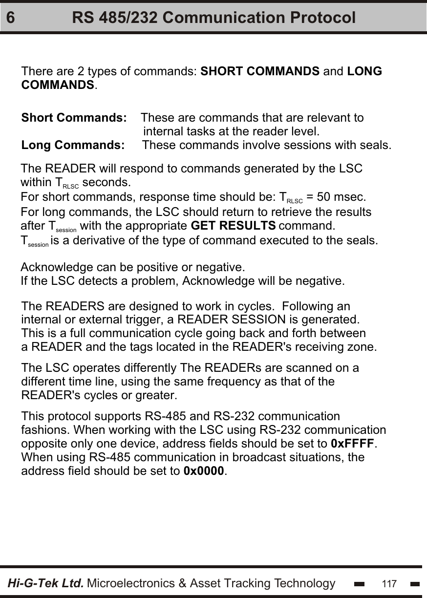 Hi-G-Tek Ltd. Microelectronics &amp; Asset Tracking Technology 1176 RS 485/232 Communication ProtocolThere are 2 types of commands: SHORT COMMANDS and LONG COMMANDS.Short Commands:    These are commands that are relevant to                                     internal tasks at the reader level.Long Commands:     These commands involve sessions with seals.The READER will respond to commands generated by the LSC within T  seconds.RLSCFor short commands, response time should be: T  = 50 msec.RLSCFor long commands, the LSC should return to retrieve the results after T  with the appropriate GET RESULTS command.sessionT is a derivative of the type of command executed to the seals.session Acknowledge can be positive or negative. If the LSC detects a problem, Acknowledge will be negative. The READERS are designed to work in cycles.  Following an internal or external trigger, a READER SESSION is generated. This is a full communication cycle going back and forth between a READER and the tags located in the READER&apos;s receiving zone. The LSC operates differently The READERs are scanned on a different time line, using the same frequency as that of the READER&apos;s cycles or greater.This protocol supports RS-485 and RS-232 communication fashions. When working with the LSC using RS-232 communication opposite only one device, address fields should be set to 0xFFFF. When using RS-485 communication in broadcast situations, the address field should be set to 0x0000.