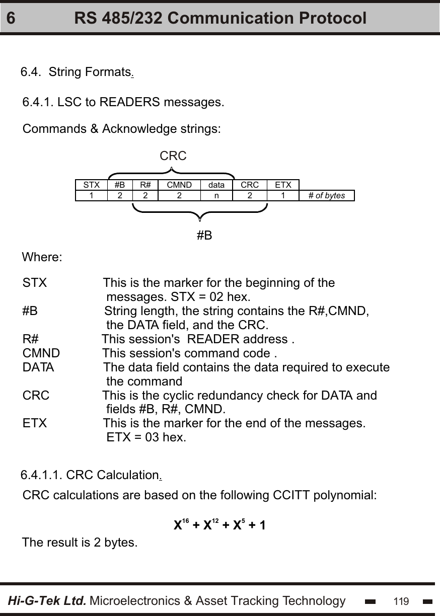 Hi-G-Tek Ltd. Microelectronics &amp; Asset Tracking Technology 1196 RS 485/232 Communication Protocol6.4.  String Formats.6.4.1. LSC to READERS messages.Commands &amp; Acknowledge strings:   STX #B R# CMND data CRC ETX  1 2 2 2 n 2 1 # of bytes   #B  CRCWhere:STX                This is the marker for the beginning of the                         messages. STX = 02 hex.#B                   String length, the string contains the R#,CMND,                         the DATA field, and the CRC.R#                  This session&apos;s  READER address .CMND            This session&apos;s command code .DATA              The data field contains the data required to execute                         the commandCRC               This is the cyclic redundancy check for DATA and                         fields #B, R#, CMND.ETX                This is the marker for the end of the messages.                         ETX = 03 hex.6.4.1.1. CRC Calculation.CRC calculations are based on the following CCITT polynomial:16 12 5X  + X  + X  + 1The result is 2 bytes.