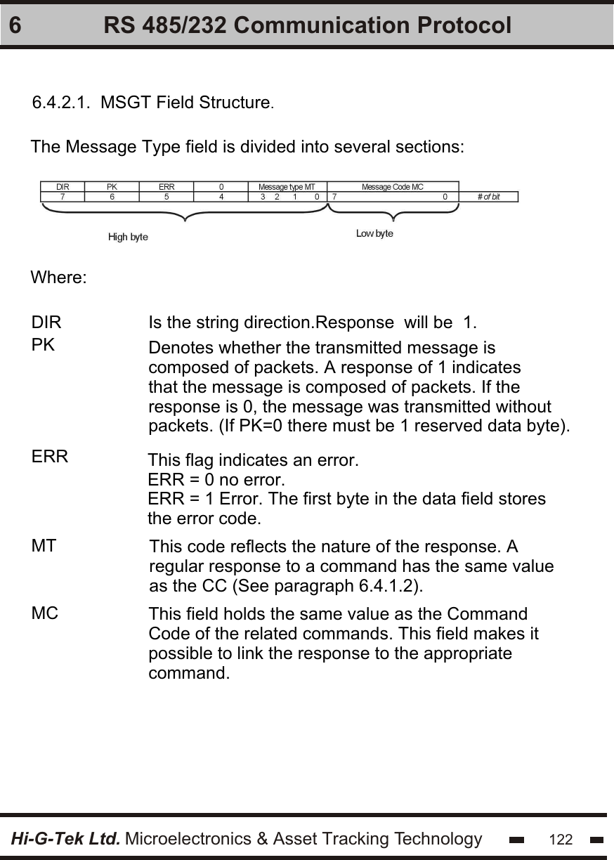 Hi-G-Tek Ltd. Microelectronics &amp; Asset Tracking Technology 1226 RS 485/232 Communication Protocol6.4.2.1.  MSGT Field Structure.The Message Type field is divided into several sections:Where:Is the string direction.Response  will be  1. DIR PKERRMTMC This field holds the same value as the Command Code of the related commands. This field makes it possible to link the response to the appropriate command.This code reflects the nature of the response. A regular response to a command has the same value as the CC (See paragraph 6.4.1.2). This flag indicates an error.ERR = 0 no error.ERR = 1 Error. The first byte in the data field stores the error code.Denotes whether the transmitted message is composed of packets. A response of 1 indicates that the message is composed of packets. If the response is 0, the message was transmitted without packets. (If PK=0 there must be 1 reserved data byte).