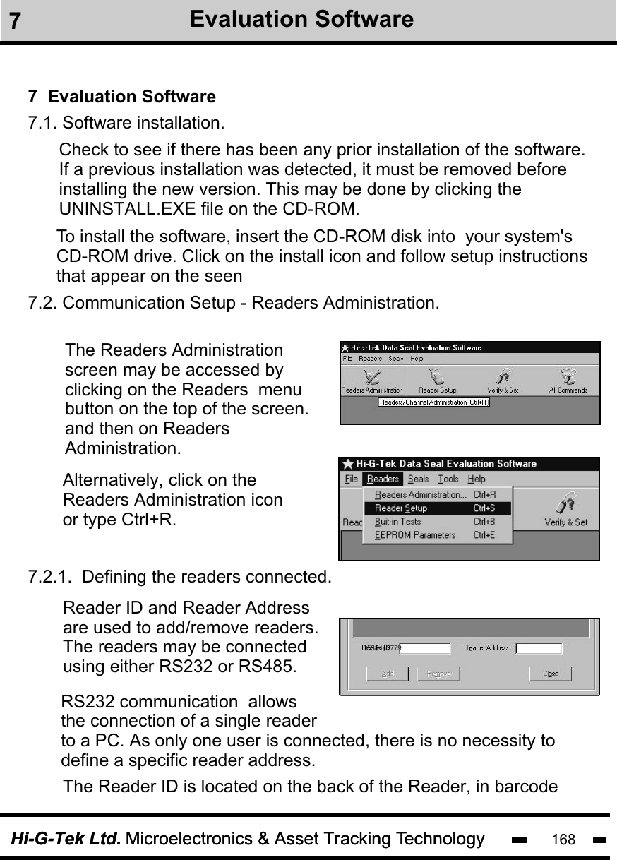 Hi-G-Tek Ltd. Microelectronics &amp; Asset Tracking Technology 100Hi-G-Tek Ltd. Microelectronics &amp; Asset Tracking Technology 1687  Evaluation SoftwareCheck to see if there has been any prior installation of the software.If a previous installation was detected, it must be removed before installing the new version. This may be done by clicking theUNINSTALL.EXE file on the CD-ROM.7.2. Communication Setup - Readers Administration.The Readers Administrationscreen may be accessed by clicking on the Readers  menubutton on the top of the screen. and then on Readers Administration. Alternatively, click on the Readers Administration icon or type Ctrl+R.  7.2.1.  Defining the readers connected.Reader ID and Reader Addressare used to add/remove readers.The readers may be connected  using either RS232 or RS485.  The Reader ID is located on the back of the Reader, in barcodeRS232 communication  allows the connection of a single reader to a PC. As only one user is connected, there is no necessity to define a specific reader address.05384437797.1. Software installation. To install the software, insert the CD-ROM disk into  your system&apos;s CD-ROM drive. Click on the install icon and follow setup instructions that appear on the seen7Evaluation Software
