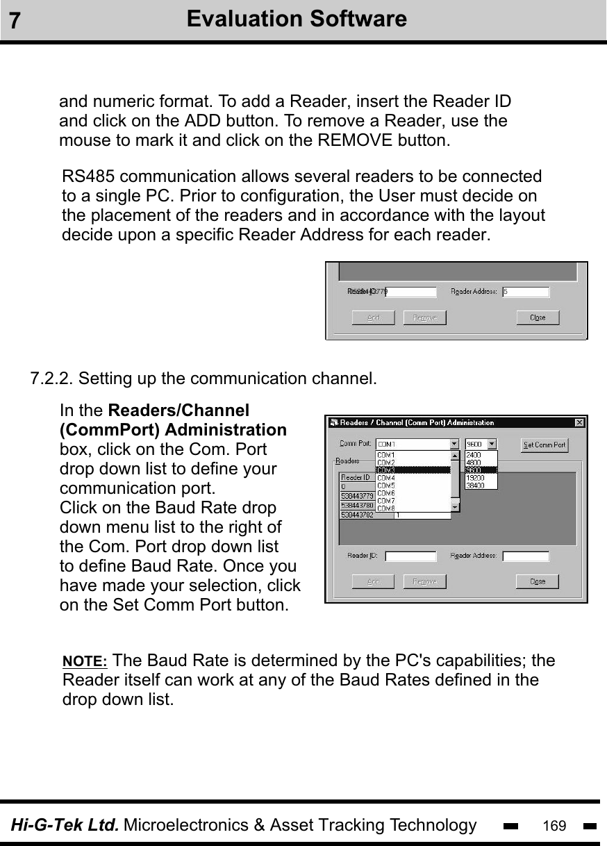Hi-G-Tek Ltd. Microelectronics &amp; Asset Tracking Technology 169and numeric format. To add a Reader, insert the Reader ID and click on the ADD button. To remove a Reader, use the mouse to mark it and click on the REMOVE button.RS485 communication allows several readers to be connected to a single PC. Prior to configuration, the User must decide on the placement of the readers and in accordance with the layout decide upon a specific Reader Address for each reader. 0538443779 57.2.2. Setting up the communication channel. In the Readers/Channel (CommPort) Administration box, click on the Com. Port drop down list to define your communication port. Click on the Baud Rate drop down menu list to the right of the Com. Port drop down list to define Baud Rate. Once youhave made your selection, click on the Set Comm Port button.NOTE: The Baud Rate is determined by the PC&apos;s capabilities; theReader itself can work at any of the Baud Rates defined in the drop down list.7Evaluation Software
