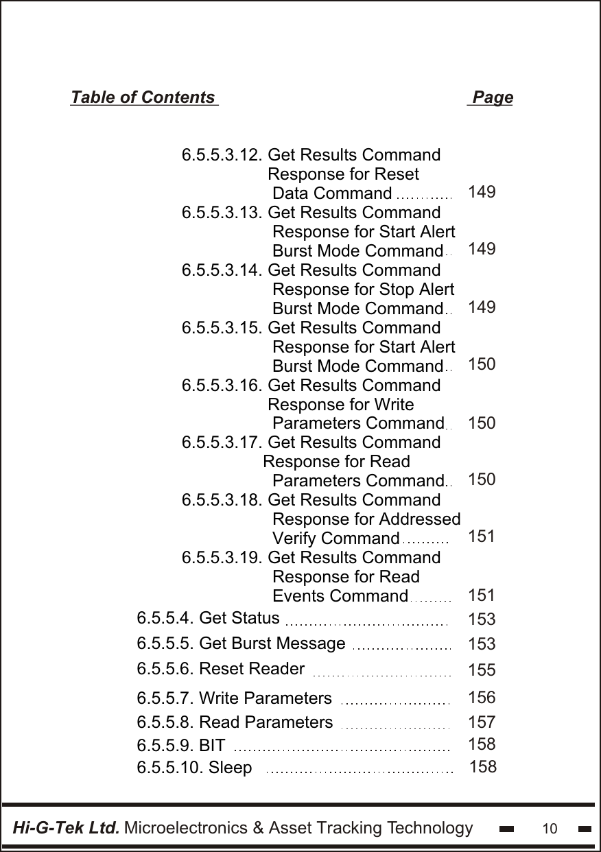 Hi-G-Tek Ltd. Microelectronics &amp; Asset Tracking Technology 106.5.5.3.12. Get Results Command                   Response for Reset                   Data Command6.5.5.3.13. Get Results Command                   Response for Start Alert                  Burst Mode Command6.5.5.3.14. Get Results Command                   Response for Stop Alert                  Burst Mode Command6.5.5.3.15. Get Results Command                   Response for Start Alert                  Burst Mode Command6.5.5.3.16. Get Results Command                   Response for Write                   Parameters Command6.5.5.3.17. Get Results Command                   Response for Read                    Parameters Command6.5.5.3.18. Get Results Command                   Response for Addressed                  Verify Command6.5.5.3.19. Get Results Command                   Response for Read                  Events CommandTable of Contents                                                      Page6.5.5.4. Get Status6.5.5.5. Get Burst Message1491491491501501501511511531536.5.5.6. Reset Reader 1556.5.5.8. Read Parameters 1576.5.5.7. Write Parameters 1566.5.5.9. BIT6.5.5.10. Sleep158158