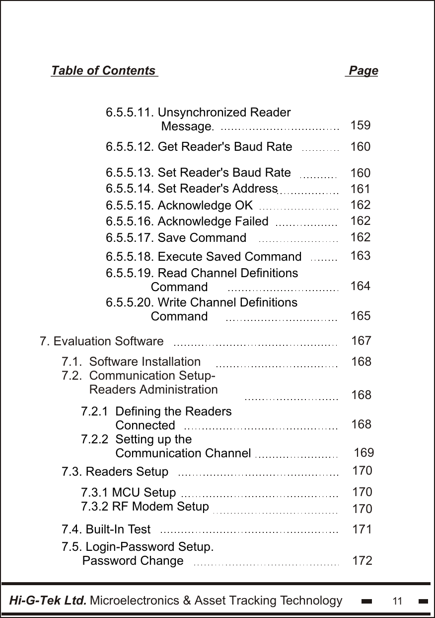 Hi-G-Tek Ltd. Microelectronics &amp; Asset Tracking Technology 11Table of Contents                                                        Page6.5.5.11. Unsynchronized Reader                Message.6.5.5.12. Get Reader&apos;s Baud Rate1591606.5.5.13. Set Reader&apos;s Baud Rate6.5.5.14. Set Reader&apos;s Address6.5.5.15. Acknowledge OK6.5.5.16. Acknowledge Failed6.5.5.17. Save Command6.5.5.18. Execute Saved Command6.5.5.19. Read Channel Definitions               Command  6.5.5.20. Write Channel Definitions               Command  1601621621631641651621611677. Evaluation Software       1681681681697.1.  Software Installation7.2.  Communication Setup-        Readers Administration                7.2.1  Defining the Readers            Connected   7.2.2  Setting up the           Communication Channel170170170  7.3. Readers Setup 7.3.1 MCU Setup7.3.2 RF Modem Setup171172  7.4. Built-In Test  7.5. Login-Password Setup.         Password Change 