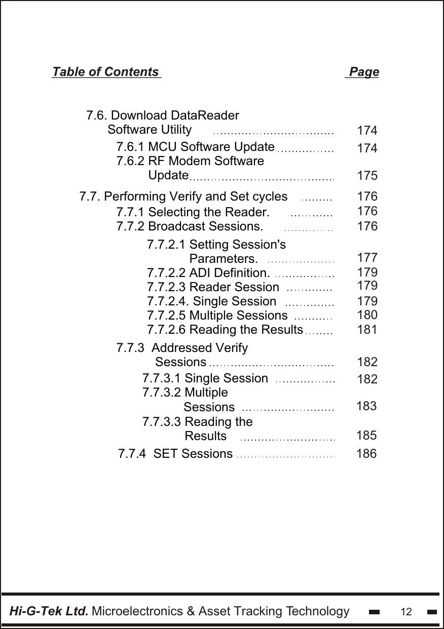 Hi-G-Tek Ltd. Microelectronics &amp; Asset Tracking Technology 12Table of Contents                                                      Page1761761767.7.1 Selecting the Reader.7.7.2 Broadcast Sessions.7.7. Performing Verify and Set cycles177179179180179181 7.7.2.1 Setting Session&apos;s             Parameters.7.7.2.2 ADI Definition.7.7.2.3 Reader Session7.7.2.4. Single Session7.7.2.5 Multiple Sessions 7.7.2.6 Reading the Results 1741751747.6.1 MCU Software Update7.6.2 RF Modem Software           Update    7.6. Download DataReader        Software Utility1821821837.7.3  Addressed Verify           Sessions7.7.3.1 Single Session  7.7.3.2 Multiple               Sessions 7.7.4  SET Sessions7.7.3.3 Reading the             Results  185186