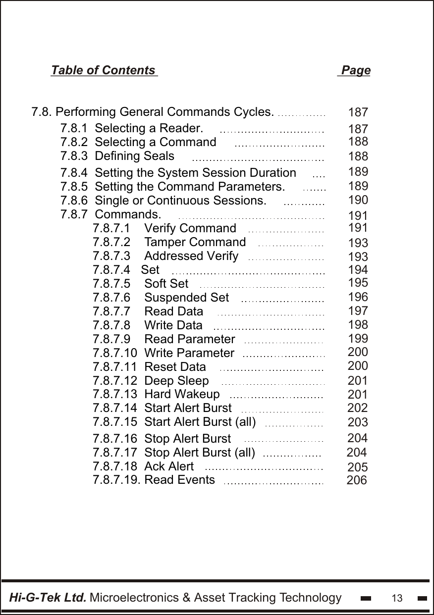 Hi-G-Tek Ltd. Microelectronics &amp; Asset Tracking Technology 13Table of Contents                                                      Page7.8. Performing General Commands Cycles.  7.8.1  Selecting a Reader.7.8.2  Selecting a Command 7.8.3  Defining Seals 7.8.4  Setting the System Session Duration7.8.5  Setting the Command Parameters.7.8.6  Single or Continuous Sessions.7.8.7  Commands.1871881881891901911891877.8.7.1    Verify Command7.8.7.2    Tamper Command 7.8.7.3    Addressed Verify  7.8.7.4   Set  7.8.7.5    Soft Set  7.8.7.6    Suspended Set 7.8.7.7    Read Data7.8.7.8    Write Data7.8.7.9    Read Parameter7.8.7.10  Write Parameter7.8.7.11  Reset Data7.8.7.12  Deep Sleep7.8.7.13  Hard Wakeup7.8.7.14  Start Alert Burst7.8.7.15  Start Alert Burst (all)1931931941911961971981992002002012012022037.8.7.16  Stop Alert Burst7.8.7.17  Stop Alert Burst (all)7.8.7.18  Ack Alert7.8.7.19. Read Events204205204206195