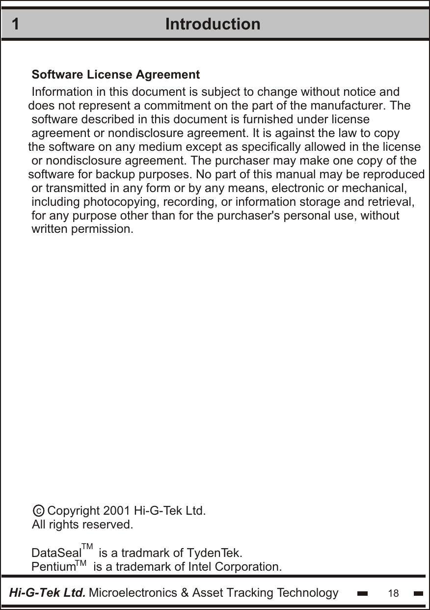 Introduction1Hi-G-Tek Ltd. Microelectronics &amp; Asset Tracking Technology 18Software License AgreementInformation in this document is subject to change without notice anddoes not represent a commitment on the part of the manufacturer. The software described in this document is furnished under licenseagreement or nondisclosure agreement. It is against the law to copythe software on any medium except as specifically allowed in the license or nondisclosure agreement. The purchaser may make one copy of thesoftware for backup purposes. No part of this manual may be reproduced or transmitted in any form or by any means, electronic or mechanical,including photocopying, recording, or information storage and retrieval,for any purpose other than for the purchaser&apos;s personal use, withoutwritten permission.DataSeal     is a tradmark of TydenTek.Pentium     is a trademark of Intel Corporation.c    Copyright 2001 Hi-G-Tek Ltd.All rights reserved.TMTM