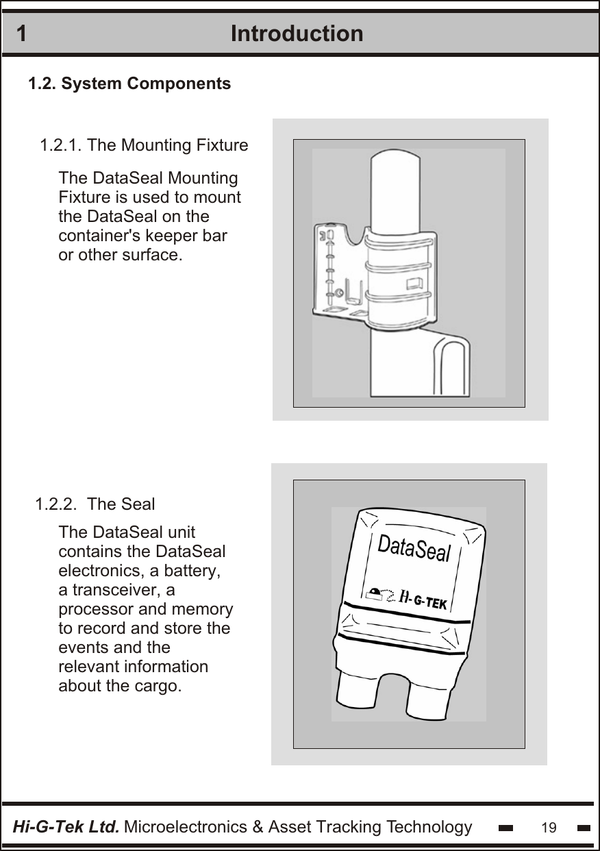 1.2.1. The Mounting Fixture1.2.2.  The Seal The DataSeal MountingFixture is used to mountthe DataSeal on thecontainer&apos;s keeper baror other surface. The DataSeal unit  contains the DataSeal  electronics, a battery,  a transceiver, a  processor and memory  to record and store the  events and the relevant information about the cargo. 11.2. System ComponentsIntroductionHi-G-Tek Ltd. Microelectronics &amp; Asset Tracking Technology 19